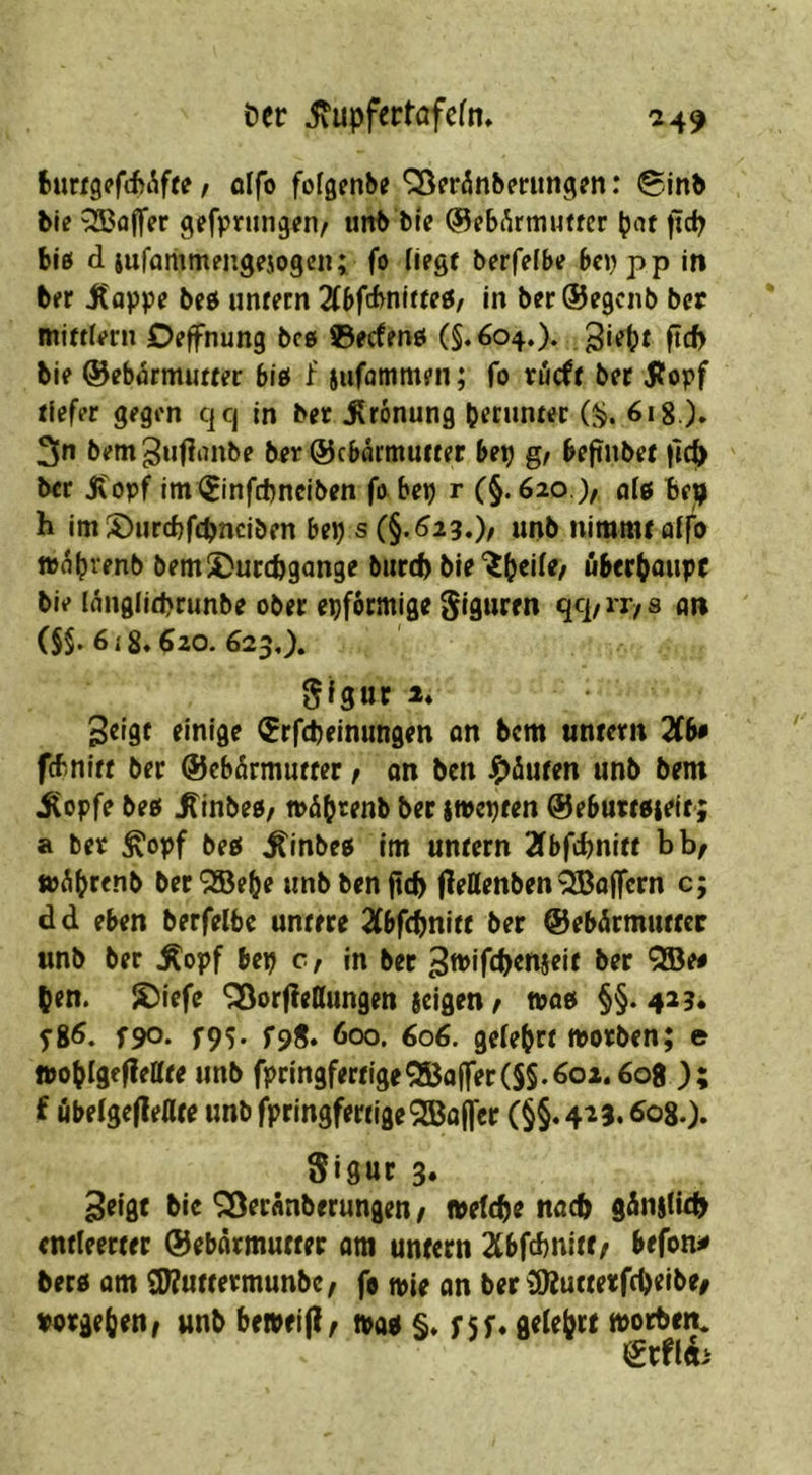 t)er ixupfertafcfn* -249 fcurfgffcbÄfte; olfo fofgenbe ^eränberungfn: 0inb ble QBaffer gefpningen/ iiitb ble ©cbÄrmutfcr bnt fid^ big d iuforiimengejogen; fo Hegt berfefbe bnjpp in b« Jtappe beö unfern 2(bfcbnlffe0, in berSegcnb bet miftlern Deffnung bcg ©ecfmö (§.604.). Sie^f ftcf> bie ©ebflrmuffec biö f iufatnmfn; fo röcff ber jfopf tiefer gegen qq in ber ürönung benmtec (^. 618 ). 3n bem^nfirtitbe ber ©cbarmufter be^ g, befinbef )]c^ ber Jtopf im(Sinfct)neiben fo bet) r (^.620 ), ai^ Be^ h im S)iircbf(l)nciben bet) s(§.^29.)/ «nb nimmt affo »(^b^'^nb bemS^urcBgange burd) bie‘ib^de/ ubcrbaupf bie I(tnglid)runbe ober eiförmige s an (§$. 6i8»$20. 623,). 2ci9f einige $rfd)einungen an bcm untern 2(b* fcbnitt ber ©ebfirmuffer f an ben Jg>iufen unb bem i^opfe bee( ^inbes/ toäbrenb ber iwcpren ^ebumteit; a ber ^opf beß ^inbe5 im untern 2fbfci)niff bb^ fu^bfenb ber'SBebe unbbenftcb (leHenben QBojfcrn c; d d eben berfelbc untere 2fbf(bnitt ber ©ebÄrmuttcr unb ber Äopf bet) c, in ber ^tviftbenseie ber QBeo ^en. S)iefe ^orf^ettungen jcigen / njoet §§. 429. fgö. f90- r9^ f9S» 600. 606. gefebrt morben; e ttobigeflettte unb fpringfertigeGaffer(S§.601.608 ); f übe(gc(lellce unb fpringfertigeSBaljcr (§§• 423.608.). S>9«r 3« 3eigt bic ^Öeranberungen f »efcbe nad) g5n|tid> entleerter ©ebärmutter am untern Xbfebnitt/ befon^ berd am £i)7uttermunbe^ fo tpie an ber (92uttetfd)eibe/ wrge()en/ unb be»ei|I^ mi §. f 5f* gelehrt »orben. ^xfih