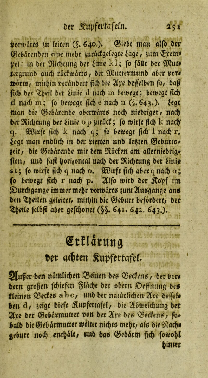 t)fc ^'upfet’Kifefn* . 151 vorn>5«ö ju feiten (§. ^40.). @ie5f mflu olfo feer ©cbarenöen eine mef)r jiirucfgefegteiage/ jum^):cmi fei: In ter Dlicbtuug bec iinie k 1; fo faßt bcc SJJu» xergrimb and) cücftvarfö / ber 9}?iute«mnnb a6ec aörtif mitijin t)cc5nberf fid) bie 2[):e bcjTelben fo; bap fid) ber bec 4inlc d nad) m bewegt; bewegt |!d) d nad) m; fo bewegt (id) e noeb n (§.643.). iegt: man bie ©ebärenbe obeewärts noc^ niebrtget/ noc^ ber9lid)tun9 ber iinie op iiirucf; fo wirft (!d) k nac^' c], aSitft )td> k noch q; fo bewegt ftcb 1 nadj r* legt man enbftd) in ber vierten unb festen ®eburt0^ |cif, btc ^ebnrenbe mit bem IKöcfen am aßerniebrig»: fen/ unb faf{ b<’ri6ontaf nach ber 9fid)tiing ber linie «t; fo wirft ftcb q nac^ o. 923irft jtd) aberqnad) o; fo bewegt fic^ r noch p* 2fffo wirb ber jtoff itn i^urebgange immer me^r vorwärts }um 2(u0gange aim ben '^b^den geleitet/ mithin bie ©eburt beforbert; bec öber gefdljonet (§§» 641* 642. ^43.). Stndruttd 6er S^upfertofef. Slufer ben nömlicben feinen beg ^ecfeiiö / bec bore bern großen febiefen SfAcbe ber obern Defnung be4 ffeinen ^eefeö ahc/ unb ber nßtörfld)cn 2fbe bef^ef# ben d/ aeigt biefe Äuipfertofef/ bie 2(bweicbung bet SCye ber ©ebdrmuttcr fon ber2fxe beo ^edentf/ fo# halb bie©ebärmutter wdter nitbtb mebc/ af0 bieü^aebi gebürt noch entb^U/ unb bab ©ebarm ftcb fowobt bimtt