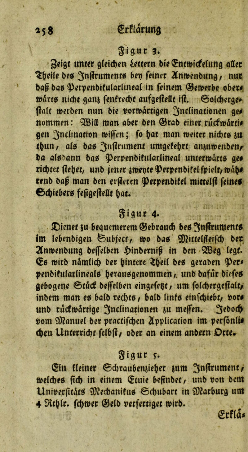 25 S ^rfldrund 3. geigt unter 9(efd)en Lettern bie ^ntn>icferitng aUev bed ^nffrumenw bet) feiner 2tnn>enbung / nur bap ba0 ^erpenbifuiaritneai in feinem (Semerbe ober# toärto nicht ganj fenfrecht oufgeflettt if?. ©olcheege* fiait merben nun bie ttormärtigen ^neünationen ge# itommen: QEBitt man aber ben ®rab einer ruc^märri# gen ^nciination ntiffen; fo hot man foeiter nichto sit thun / o(0 bao umgefehrt anjuttenbenf ba aiobann bae^ ^erDenbifuiariineai untermarto ge# richtet fiebet/ unb jener imei)teiPerpenbifelf|>ie(t/n>iüh# renb bap man ben erjlecen ^erpenbifei mittelfl feinef Schieberei feflgefleKt hot. ^igur 4. JDienet ju bequemerem ©ebrouch beö ^ttffrtintentg im iebenbigen ^ubject/ mo bao ^^itteijieifch bee 2(nmenbung bejfeiben i^inberni^ in ben ^eg (egt. ©0 mirb näm(i(h ber hintere ^h^ü beei geraben ^er< )^enbifu(ar(inea(0 h^^ouogenommenA unb bafür biefect gebogene @töcf beffelben eingefeßt^ um folchergeflalt/ inbem man ec( ba(b rechto f halb (info einfehiebt^ nor# unb ruefmärtige 3(»f^ii^ofionen iu mejfen. 3eboch »om ?9?anue( ber practifchen Application im perfonli# (hen Unterricht feibjl^ ober an einem anbern Orte» Sigur r- (Sin deiner Schraubensieher jum ^njltument^ ft>e(che« ftch in einem ^tuie beftnbet/ unb uon bem Unirerfttitö ^echanifuo Schubart in COJarburg um 4 Sith(r. fchmer ©e(b Perfertiget tPirb. €cf(d#