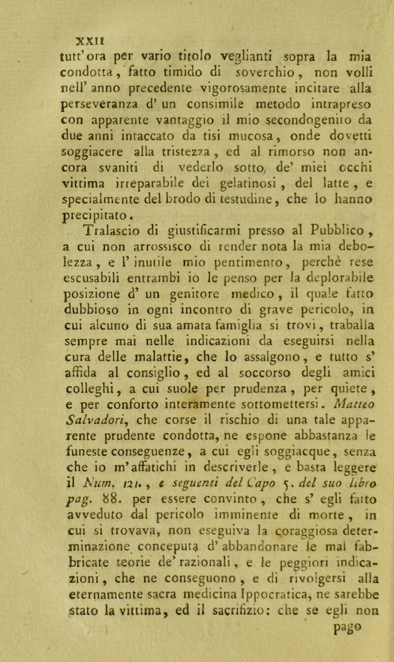 tutt’ora per vario tltolo veglianti sopra la mia condotta, fatto timido di soverchio, non volli neir anno precedente vlgorosamente incitare alia perseveranza d’ un consimile metodo Intrapreso con apparente vantaggio il mio secondngenito da due anni infaecato da tisi mucosa, onde dovetti soggiacere alia tristezza , ed al rimorso non an- cora svaniti di vederlo sotto, de’ miei occhi vittima irreparabile dei gelatinosi , dei latte , e specialrnente dei brodo di testudine, che Io hanno precipitato. Tralascio di giustificarmi presso al Pubblico , a cui non arrossisco di render nota la mia debo- lezza , e 1’inutile mio pentiinento, perche rese escusabili entrainbi io le penso per la deplorabile posizione d’ un genitore medico , il quale tatto dubbioso in ogni incontro di grave pericolo, in cui alcuno di sua amata famiglia si trovi, trabalia sempre mai nelle indicazioni da eseguirsi nella cura delle malattie, che lo assalgono, e tutto s’ affida al consiglio, ed al soccorso degli amici colleghi, a cui suole per prudenza , per quiete, e per conforto interamente sottomettersi. Mattto Salvadori^ che corse il rischio di una tale appa- rente prudente condotta, ne espone abbastanza ie funeste conseguenze, a cui egli soggiacque, senza che io m’afFatichi in descriverle , e basta leggere il Kiim. /2/., 6 seguentl dd Capo dd suo Libro pag. 88. per essere convinto , che s’ egli fatto avveduto dal pericolo imminente di morte , in cui si trovava, non eseguiva la cpraggiosa deter- ininazione conceputa d’ abbandonare le mai fab- bricate teorie de’ razionali, e le peggiori indica- zioni , che ne conseguono , e di rivolgersi alia eternamente sacra medicina Ippocratica, ne sarebbe stato la vittima, ed il sacrihzio: che se egli non pago