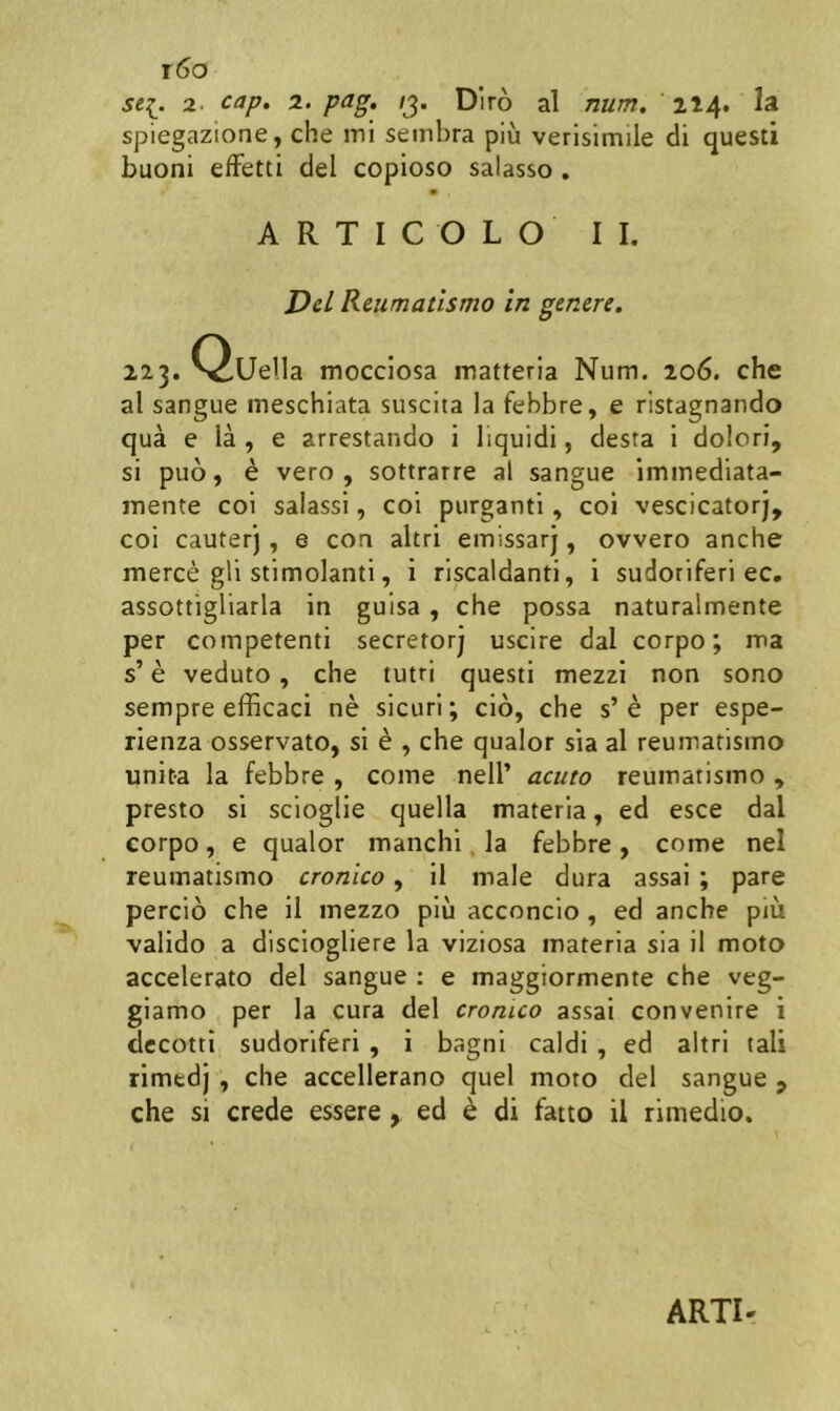 t6o sei. 2. cap, 2. pag, /3. Diro al num. 214. Ia spiegazione, che mi sembra piu verisimile di questi buoni elFetti dei copioso salasso . A R T I C O L O II. Del Reumatismo in genere. 223. Quella mocciosa matteria Num. 206. che al sangue meschiata suscita la febbre, e ristagnando qua e la , e arrestando i liquidi, desta i dolori, si puo, e vero, sottrarre al sangue immediata- mente coi salassi, coi purganti, coi vescicatorj, coi cauter'), e con altri emissarj, ovvero anche merce gli stimolanti, i riscaldanti, i sudoriferi ec. assottigliarla in guisa, che possa naturalmente per competenti secretorj uscire dal corpo; ma s’ e veduto, che tutri questi mezzi non sono sempre efficaci ne sicuri; cio, che s’e per espe- rienza osservato, si e , che qualor sia al reumatismo unita la febbre , come nell’ acuto reumatismo , presto si scioglie quella materia, ed esce dal corpo , e qualor manchi. la febbre , come nel reumatismo cronico, il male dura assai; pare percio che il mezzo piu acconcio, ed anche piu valido a disciogliere la viziosa materia sia il moto accelerato dei sangue : e maggiormente che veg- giamo per la cura dei cronico assai convenire i dccotti sudoriferi, i bagni caldi , ed altri tali rimedj , che accellerano quel moto dei sangue , che si crede essere, ed e di fatto il rimedio.