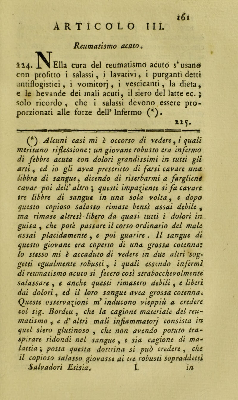 Rcumatismo acato i t6t 114. N Elia cura dei reumatismo acuto s’usan6 con profitto i salassl, i lavativi, i purganti detti antiflogistiel, i vomitorj, i vescicanti, la dleta^ e le bevande dei mali acuti, il siero dei latte ec. } solo ricordo , che i salassi devono essere pro- porzionati alie forze dell’ Infermo (*). (*) Alcuni casi mi h occorso di vederc, i quali mcritano riflessione: un giovane robusto cra infcrmO di fsbbrc acuta con dolori grandissimi in tutti gli arti, cd io gli avea prescricto di farsi cavare una libbra di sangue, dicendo di riserbarmi a farglieni cavar poi delC altro ; questi impafiente si fa cavare tre libbre di sangue in una sola volta, e dopo questo copioso Salasso rimase bensl assai debile , ma rimase altresl libero da quasi tutti i dolori in. guisa , che poth passare il corso ordinario dei male assai placidamente , e poi guarire . 11 sangue di questo giovane era coperio di una grossa cotenna: 10 stesso mi h accaduto di vederc in diie altri 'sog- getti egualmcnte robusti, i quali essendo infermi di reumatismo acuto si fecero cosl strabocchevolmentt salassare , e anche questi rimasero debili, e Uberi dai dolori, ed il loro sangue avea grossa cotenna. Queste csservafioni in inducono vieppiu a credere coi sig. Bordeu , che la cagionC materiale dei reu^ matismo , e d* altri mali infiammatorj consista iri quel siero glutinoso , che non avendo potuto tta~ spirare ridondi nel sangue , e sia cagione di ma^ lania ; posta questa dottrina si puh credere , che 11 copioso salasso giovasse ai tre robusti sopraddetti Salyadori Etisia. L in