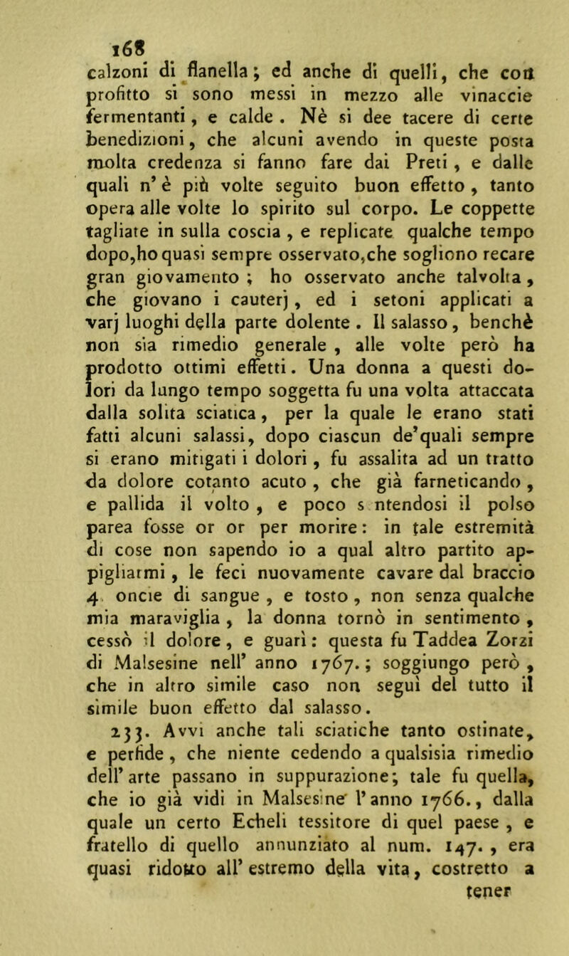 i6« calzoni di flanella; ed anche di quelli, che coil profitto si sono messi in mezzo alie vinaccie fermentanti, e calde . si dee tacere di certe benedizioni, che alcuni avendo in queste posta niolta credenza si fanno fare dai Preti, e dalle quali n’ e pih volte seguito buon efFetto , tanto opera alie volte lo spirito sui corpo. Le coppette tagliare in sulla coscia , e replicate qualche tempo dopo,ho quasi sempre osservato,che sogliono recare gran giovamento ; ho osservato anche talvolia, che giovano i cauter), ed i setoni applicati a varj luoghi della parte dolente . 11 salasso, bench^ non sia rimedio generale , alie volte pero ha prodotto ottimi elFetti. Una donna a questi do- lori da lungo tempo soggetta fu una volta attaccata dalla solita sciatica, per la quale le erano stati fatti alcuni salassi, dopo ciascun de’quali sempre si erano mitigati i dolori, fu assalita ad un tratto da dolore cotanto acuto , che gia farneticando , e pallida il volto , e poco s ntendosi il polso parea fosse or or per morire: in tale estremita di cose non sapendo io a qual altro partito ap- pigliatmi, le feci nuovamente cavare dal braccio 4 oncie di sangue , e tosto, non senza qualche mia maraviglia , la donna torno in sentimento , cesso il dolore, e guari: questa fu Taddea Zorzi di Malsesine nell’ anno 1767.; soggiungo pero, che in altro simile caso non segui dei tutto II simile buon efFetto dal salasso. 133. Avvi anche tali sciatiche tanto ostinate, e perfide , che niente cedendo a qualsisia rimedio delFarte passano in suppurazione; tale fu quella, che io gia vidi in Malsesine' l’anno 1766., dalla quale un certo Echeli tessitore di quel paese , e fratello di quello annunziato al num. , era quasi ridotto ali’ estremo della vita, costretto a tener