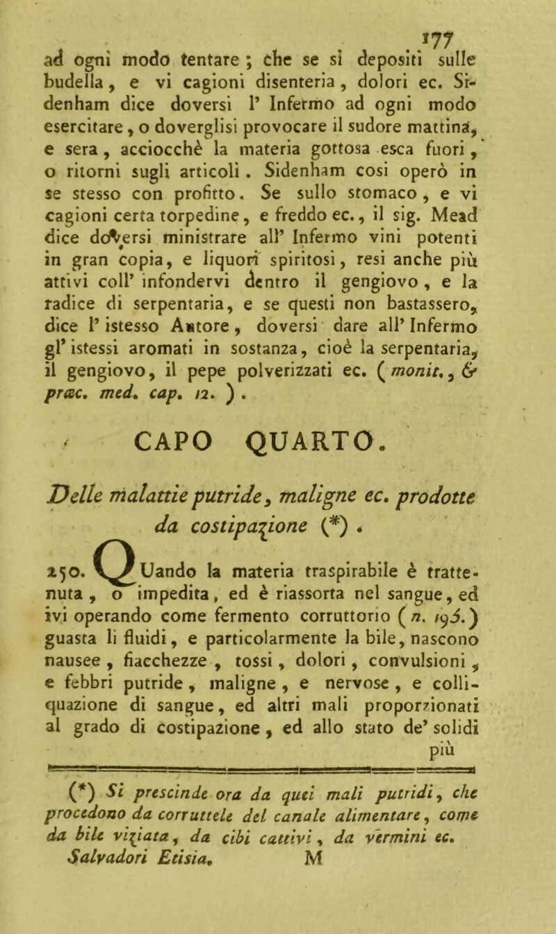 ad ogni modo tentare ; che se si depositi suile budella, e vi cagioni disenteria, dolori ec. Sr- denham dice doversi 1’ Infermo ad ogni modo esercitare, o doverglisi provocare il sudore mattina, e sera, acciocch^ la materia gottosa esca fuori, o riiorni sugli articoli. Sidenham cosi opero in se stesso con profitto. Se sullo stomaco , e vi cagioni certa torpedine, efreddoec., il sig. Mead dice dd^ersi ministrare ali’ Infermo vini potenti in gran copia, e liquori spiritosi, resi anche piu attivi coli’ infondervi dentro il gengiovo, e la radice di serpentaria, e se questi non bastassero, dice l’istesso Antore, doversi dare all’Infermo gl* istessi aromati in sostanza, clo^ la serpentaria, il gengiovo, il pepe polverizzati ec. ( monita, 6* prae, med, cap, /2. ) . CAPO QUARTO. Ddle Thalattie putridey maligne ec, prodotte da costipadone (*) . Uando Ia materia traspirabile h tratte- nuta , o impedita, ed ^ riassorta nelsangue,ed ivi operando come fermento corruttorio («. /93.) guasta li fluidi, e particolarmente la bile,nascono nausee , fiacchezze , tossi, dolori, convulsioni , e febbri putride, maligne , e nervose , e colli- quazione di sangue, ed altri mali proporzionati al grado di costipazione, ed alio stato de’ solidi piu (*) ^ P^^scinde ora da qutl mali putridi y che procedono da corruttde dcl canale alimentare, com& da bile viriata, da cibi cattivi, da vermini ec, Salvadori Etisia, M