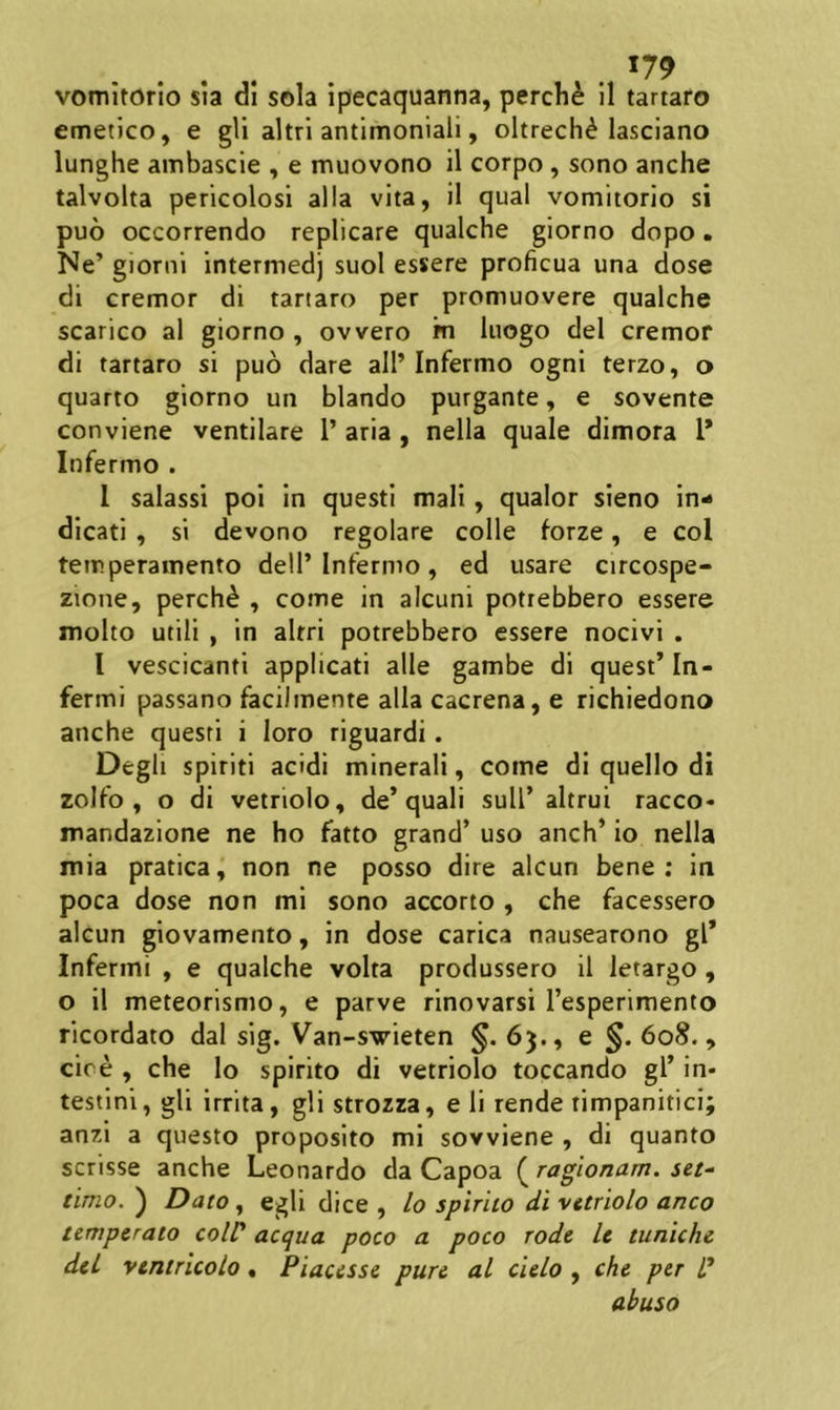 vomitorio sia di sola ipecaquanna, perch^ 11 tartaro emetico, e gli altri antlmoniali, oltrech^ lasciano lunghe ambascie , e muovono 11 corpo, sono anche talvolta pericolosi alia vita, 11 qual vomitorio si puo occorrendo replicare qualche giorno dopo. Ne’ giorni intermedj suol essere proficua una dose di cremor di tartaro per promuovere qualche scarico al giorno , ovvero rn luogo dei cremor di tartaro si pud dare all’Infermo ogni terzo, o quarto giorno un blando purgante, e sovente conviene ventilare 1’ aria , nella quale dimora l* Infermo . 1 salassl pol In questi mali, qualor sieno in^ dicati , si devono regolare colle forze, e coi temperamento dell’Infermo, ed usare circospe- zione, perchd , come in alcuni potrebbero essere molto utili , in alrri potrebbero essere nocivi . l vescicanti applicati alie gambe di quest’In- fermi passano faci)mente alia cacrena, e richiedono anche questi i loro riguardi. Degli spiriti addi minerali, come di quello di zolfo , o di vetriolo, de’quali sull’ altrui racco» mandazione ne ho fatto grand’ uso anch’ io nella mia pratica, non ne posso dire alcun bene; in poca dose non mi sono accorto , che facessero alcun giovamento, in dose carica nausearono gl* Infermi , e qualche volta produssero il letargo, o il meteorismo, e parve rinovarsi Tesperimento ricordato dal sig. Van-svieten §. 63., e §. 608., cire , che lo spirito di vetriolo toccando gl’ in- testini, gli irrita, gli strozza, e li rende rimpanitici; anzi a questo proposito mi sovviene , di quanto scrisse anche Leonardo da Capoa ( raglonam. set- tinio. ) Dato, egli dice , lo spirito di vttriolo anco temperato coW aequa poco a poco rode le tuniche dei vtntricolo. Piacesse pure al cielo , che per P abuso