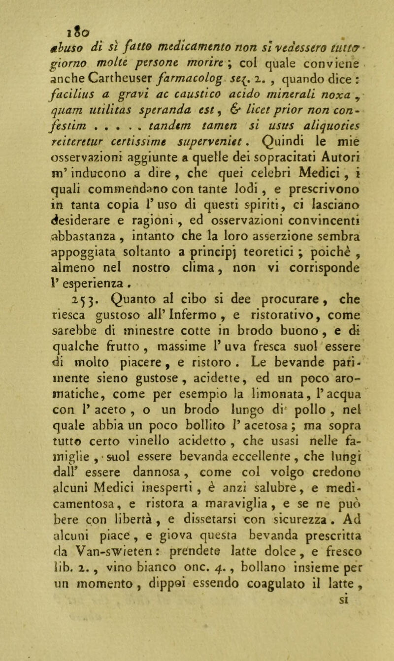 i8o ahuso di st faito medicamento non sl vedessero tuitir ■ giorno molte persone morire ; coi quale conviene anche Cartheuser farmacolog se{. 2. , quando dice : facilius a gravi ac caustico acido minerali noxa ^ quam utilitas speranda est, 6* licet prior non con - fesiim tandem tamen si usus aliquoties reiteretur certissime superveniet. Quindi le mie osservazioni aggiunte a quelle dei sopracitati Autori Hi’ indircono a dire , che quei celebri Medici, i quali commendano con tante Iodi, e prescrivono in tanta copia Tuso di questi spiriti, ci lasciano desiderare e ragioni , ed osservazioni convincenti abbastanza , intanto che la loro asserzione sembra appoggiata soltanto a principj teoretici ; poiche , almeno nel nostro clima, non vi corrisponde 1’ esperienza. 253. Quanto al cibo si dee procurare, che riesca gustoso ali’Infermo , e ristorativo, come sarebbe di minestre cotte in brodo buono, e di qualche frutto , massiine 1’ uva fresca suol essere di molto piacere, e ristoro . Le bevande pari- inente sieno gustose , acidette, ed un poco aro- matiche, come per esempio la limonata, 1’aequa con r aceto , o un brodo lungo di* polio , nel quale abbia un poco bollito 1’ acetosa; ma sopra tutto certo vinello acidetto , che usasi nelle fa- iniglie , ■ suol essere bevanda eccellente , che Iungi dall’ essere dannosa, come coi volgo credono alcuni Medici inesperti , e anzi salubre, e medi- camentosa, e ristora a maraviglia, e se ne puo bere con liberta , e dissetarsi con sicurezza . Ad alcuni piacO , e giova questa bevanda prescritta da Van-swieten: prendete latte dolce, e fresco lib. 2., vino bianco onc. 4., bollano insieme per un momento , dippoi essendo coagulato il latte, si