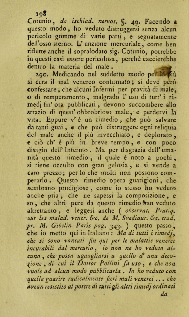 198 Cotunio, dt Ischlad. nervos, 49, Facendo a questo modo, ho veduto distruggersi senza alcun pericolo gomme di varie parti, e segnatamente dell’osso sterno. L’unzione inercuriale, come ben riflette anche il sopralodato sig. Cotunio» potrebbe in questi casi essere pericolosa, perch^ caccierebbe dentro la materia dei male . 290. Medicando nel suddetto modo peWl^^u si cura 11 mal venereo confirmato; si deve pero confessare , clie alcuni Infermi per pravita di male, o di temperamento , malgrado 1’ uso di tutt’ i ri- medj fln’ ora pubblicati, devono succombere alio strazio di quest’obbrobrioso male,’e perdervi la vita. Eppure v’^ un rimedio , che puo salvare da tanti guai, e che puo distruggere ogni reliquia dei male anche il piu invecchiato, e deplorato, « cio ch’ e piii in breve tempo , e con poco disngio dell’Infermo . Ma per disgrazia delFuma- nita questo rimedio , il quale e noto a pochi , si tiene occulto con gran gelosia , e si vende a caro prezzo; per lo che molti non possono com- perarlo . Questo rimedio opera guarigioni, che sembrano prodigiose , come io sttsso ho veduto anche pria , che ne sapessi la composizione, e so , che altri pure da questo rimedio han veduto altretfanto, e leggesi anche ( observat, Pratiq, sur les malad. vener, &c, de M, Svediaur, &c. trad, pr, M, Gibelin Paris pag, ) questo passo, che io metto qui in Itahano ; Ma di tutti i rimedjy che si sono vantati jin qui per le malattie veneret incurabili dal mercurio, io non ne ho veduto al- cuno , che possa uguagliarsi a quello d* una deco- ^ione , di cui il Dottor Pollini fa uso , e che non vuole ad alcun modo puhblicarla , Io ho veduto con quella guarire radicalmente fieri mali venerei.., che avean resistito alpotere di tutiigli altri rimedj ordinati da