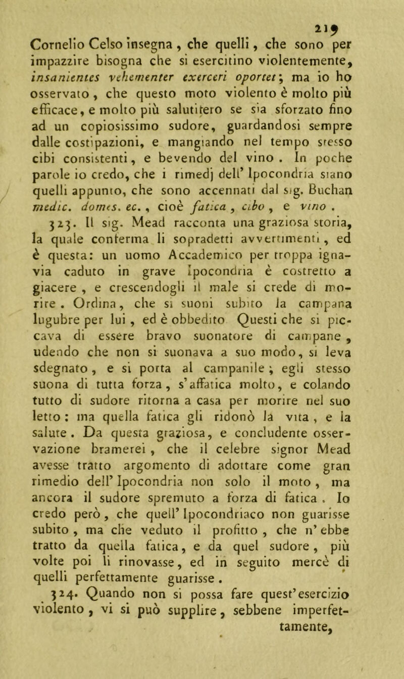 Cornelio Celso insegna , cVie quelli, che sono per impazzire bisogna che sl esercitino violentemente, insanientes vehementer exerceri oportetma io ho osservato ^ che questo moto violento e molto piu efficace, e molto piu salutitero se sia sforzato fino ad un copiosissimo sudore, guardandosi sempre dalle costipazioni, e mangiando nel tempo sresso cibi consistenti, e bevendo dei vino. In poche parole io credo, che i nmedj dell’ Ipocondna siano quelli appunto, che sono accennati dal sig. Buchaa medie, dornes. ec. , cioe fatica , cibo , e vmo , 3Z3. II sig. Mead racconta una graziosa storia, la quale conlerma li sopradetti avvertimenti, ed h questa: un uomo Accademico per troppa igna- via caduto in grave Ipocondria e costretto a giacere , e crescenclogli il male si crede di mo- rire . Ordina, che si suoni subito ia campana lugubre per lui , ed e obbedito Questi che si pic- cava di essere bravo suonatore di campane , udendo che non sl suonava a suo modo, si leva sdegnato, e sl porta al campanile ; egli stesso suona di tutta forza , s’aifatica molto, e colando tutto di sudore ritorna a casa per morire nel suo letto: ma quella fatica gli ridon6 Ia vita , e ia salute. Da questa graziosa, e concludente osser- vazione bramerei , che il celebre signor Mead avesse tratto argomento di adottare come gran rimedio dell’ Ipocondria non solo il moto, ma ancora il sudore spreniuto a forza di fatica . Io credo pero, che quell’Ipocondriaco non guarisse subito , ma che veduto il profitto , che n’ ebbe tratto da quella fatica, e da quel sudore, piu volte poi li rinovasse, ed in seguito merce di quelli perfettamenre guarisse. 324. Quando non si possa fare quest’esercizio violento , vi si puo supplire, sebbene imperfet- tamente,