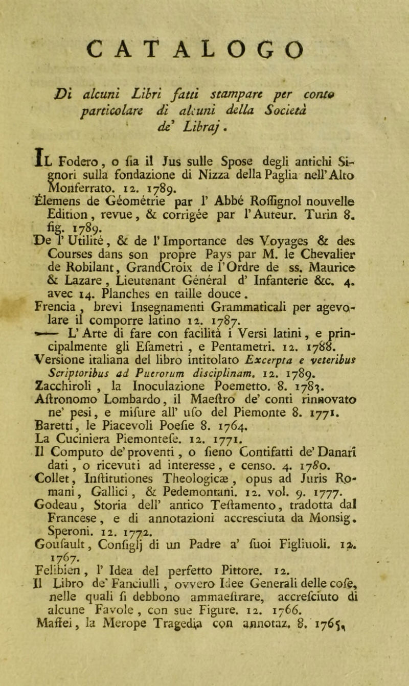 CATALOGO Di alcuni Lihri fatti stamparc per coruo particolare di alcuni dclla Socktd ‘ de' Libraj. Il Fodero, o fia il Jus suile Spose degli anticlii Si- enori sulla fondazione di Nizza dellaPaglia nell’Alto monferrato. 12. 1789. tlemens de Geometrie par 1’ Abbe RoffignoI nouvelle Edition, revue, & corrigee par TAuteur. Turin 8. % 1789: De TUtilite, & de 1’Importance des Voyages & des Courses dans son propre Pays par M. le Chevalier de Robilaut, GrandCroix de POrdre de ss. Maurice & Lazare, Lieutenant General d’ Infanterie &c. 4. avec 14. Planches en taille douce. Frencia , brevi Insegnamenti Grammaticali per agevo- lare il comporre latino 12. 1787. L’ Arte di fare con facilita i Versi latini, e prin- cipalmente gli Efametri , e Pentametri. 12. 1788. Versione italiana dei libro intitolato Excerpta e veteribus Scriptoribus ad Puerorum disciplinam. 12. 1789. Zacchiroli , la Inoculazione Poeraetto. 8. 1783. Aftronomo Lombardo, il Maeftro de’ conti rinsovato ne’ pesi, e mifure ali’ ufo dei Piemonte 8. 1771. Baretti, le Piacevoli Poefie 8. 1764. La Cuciniera Piemontefe. 12. 1771. Il Computo de’ proventi, o fieno Contifatti de’ Danari dati, o ricevuti ad interesse, e censo. 4. 17^0. Collet, Inftitutiones Theologicae , opus ad Juris Ro- mani, Gallici, & Pedemontani. 12. vol. 9. 1777. Godeau, Storia dell’ antico Teftamento, tradotta dal Francese, e di annotazioni accresciuta da Monsig. Speroni. 12. 1772. Goufault, Configlj di un Padre a’ fuci Figliuoli. 12. 1767. Felibien, 1’ Idea dei perferto Pittore. 12. Il Libro de* Fanciulli, ovvero Idee Generali delle cofe, nelle quali fi debbono ammaeltrare, accrefcmto di alcune Favole , con sue Figure. 12. 1766. Maffei, Ia Merope Tragedia con annotaz. 8. 1765,