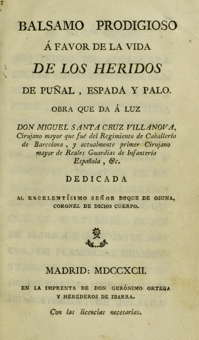 Á FAVOR DE LA VIDA DE LOS HERIDOS DE PUÑAL , ESPADA Y PALO. OBRA QUE DA Á LUZ DON MIGUEL SANTA CRUZ VILL ANOVA, Cirujano mayor que fué del Regimiento de Caballería de Barcelona , y actualmente primer Cirujano mayor de Reales Guardias de Infantería Española , &c, DEDICADA AL EXCELENTÍSIMO SEÑOR DUQUE DE OSUNA, CORONEL DE DICHO CUERPO. MADRID: MDCCXCII. EN LA IMPRENTA DE DON GERONIMO ORTEGA Y HEREDEROS DE IBARRA. Con las licencias necesarias.