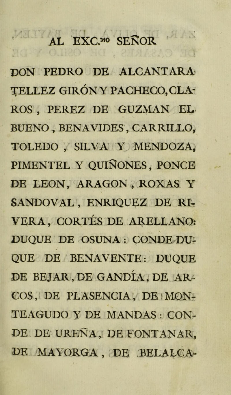 I- AL EXC.™ SEÑOR don PEDRO DE ALCANTARA TELLEZ GIRÓN Y PACHECO, CLA- ROS , PEREZ DE GUZMAN EL BUENO, BENAVIDES, CARRILLO, TOLEDO , SILVA' Y MENDOZA, PIMENTEL Y QUIÑONES, PONCE DE LEON, ARAGON, ROXAS Y SANDOVAL, ENRIQUEZ DE Rlr VERA, CORTÉS DE ARELLANO: DUQUE DE OSUNA: CONDE-DU- QUE DE BENAVENTE: DUQUE DE BE JAR, DE GANDÍA,'DE AR- COS, DE PLASENCIA, DBiMQNr TEAGUDO Y DE MANDAS ; CON- DE DE UREÑA,' DE FONTANAR, DE 'MAYORGA, DE .BELALCA-