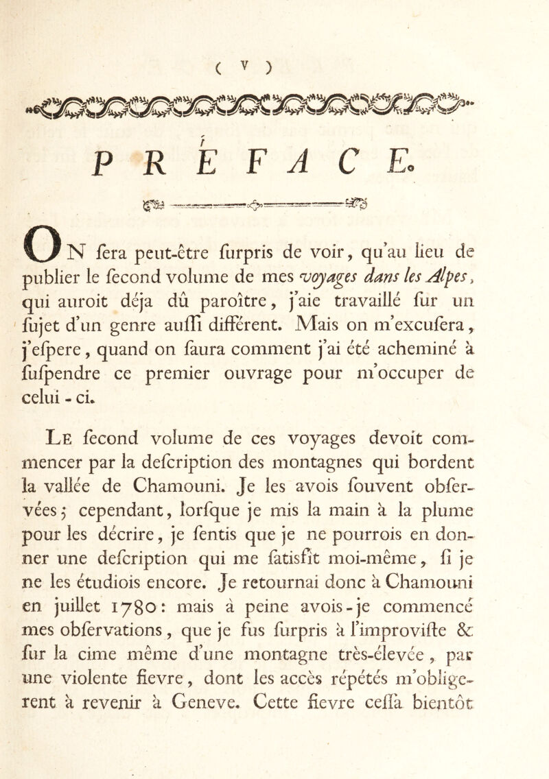 ( '' ) P R E F J CE. N fera peut-être furpris de voir, qu’au iieu de publier le fécond volume de mes voyages dans les Alpcs\ qui auroit déjà dû paroître, j’aie travaillé fur un fujet d’un genre aufîi différent. Mais on m’excufèra, j’efpere, quand on faura comment j’ai été acheminé à fufpendre ce premier ouvrage pour m’occuper de celui - ci. Le fécond volume de ces voyages devoit com- mencer par la defcription des montagnes qui bordent la vallée de Chamouni. Je les avois fouvent obfer- véesj cependant, îorfque je mis la main à la plume pour les décrire, je fentis que je ne pourrois en don- ner une defcription qui me latisfit moi-même, fî je ne les étudiois encore. Je retournai donc à Chamouni en juillet 1780: mais à peine avois-je commencé mes obfervations, que je fus furpris à l’improvifle & fur la cime même d’une montagne très-élevée , par une violente fievre, dont les accès répétés m’oblige- rent à revenir k Geneve. Cette fievre ceffà bientôt