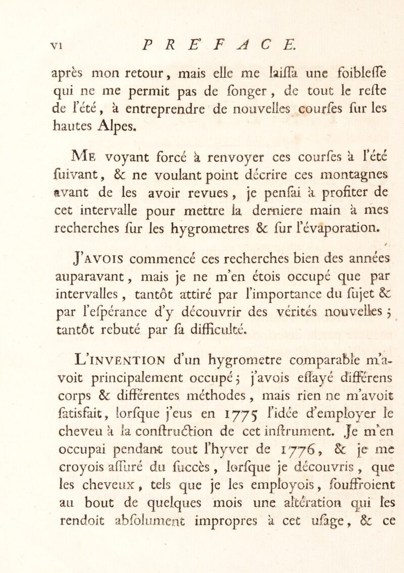 après mon retour, mais elle me lailîst une foiblefle qui ne me permit pas de fonger , de tout le reftc de l’été, à entreprendre de nouvelles courlès fur les hautes Alpes. Me voyant forcé k renvoyer ces courfes à l’été fuivant, & ne voulant point décrire ces montagnes avant de les avoir revues, je peniài à profiter de cet intervalle pour mettre la demiere main à mes recherches fur les hygromètres & fur l’évaporation. / J’avois commencé ces recherches bien des années auparavant, mais je ne m’en étois occupé que par intervalles, tantôt attiré par fimportance du fujet & par felpérance d’y découvrir des vérités nouvelles j tantôt rebuté par fà difficulté. L’invention d’un hygromètre comparable m’a- voit principalement occupé 5 j’avois elïayé différens corps & différentes méthodes , mais rien ne m’avoit fetisfait, lorfque j’eus en 1775 l’idée d’employer le cheveu k la conftruôtion de cet inftrunient. Je m’en occupai pendant tout l’hyver de 1776, Sc je me croyois affaré du fiiccès , lorfque je découvris , que les cheveux, tels que je les employois, fouffroient au bout de quelques mois une altération qui les rendoit abfolument impropres k cet ufage, & ce