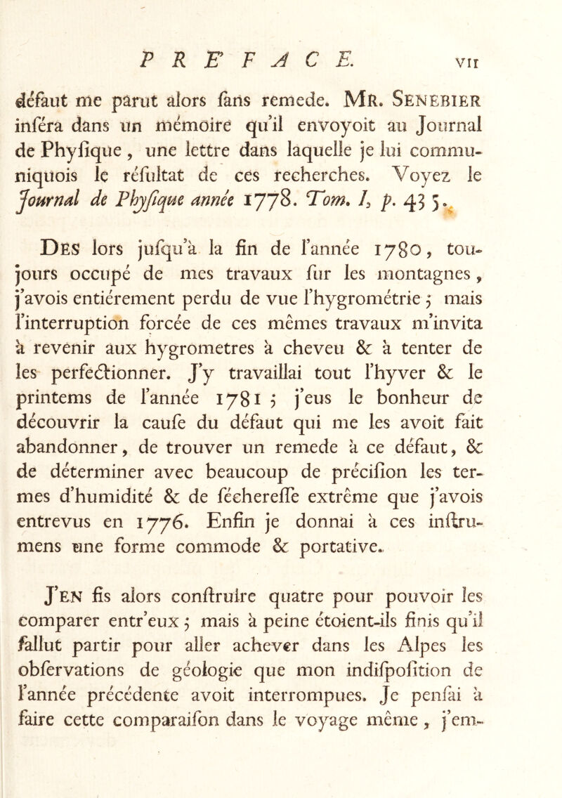 défaut me parut alors fans remede. Mr. Senebier inféra dans un mémoire qu’il envoyoit au Journal de Phylîque , une lettre dans laquelle je lui commu- niquois le réfultat de ces recherches. Voyez le Journal de Phjfique année 1778- Tom> h p. 43 3. Des lors jufqu’à la fin de l’année 1780, tou- jours occupé de mes travaux fur les montagnes, j’avois entièrement perdu de vue l’hygrométrie 5 mais l’interruption forcée de ces mêmes travaux m’invita k revenir aux hygromètres k cheveu & k tenter de les perfeélionner. J’y travaillai tout l’hyver & le printems de l’année 1781 j j’eus le bonheur de découvrir la caufe du défaut qui me les avoit fait abandonner, de trouver un remede k ce défaut, Sc de déterminer avec beaucoup de précilîon les ter- mes d’humidité & de fécherefïe extrême que j’avois entrevus en 1776. Enfin je donnai k ces inftriî- mens une forme commode & portative. J’en fis alors confirulre quatre pour pouvoir les comparer entr’eux j mais k peine étoient-ils finis qu’il fallut partir pour aller achever dans les Alpes les obfèrvations de géologie que mon indilpofition de l'année précédente avoit interrompues. Je penlai k faire cette comparaifon dans le voyage même, j’em- /
