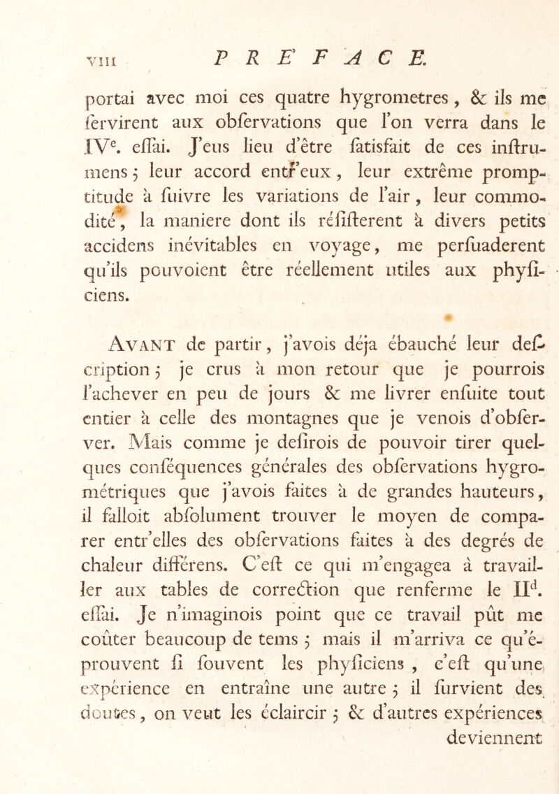 / portai avec moi ces quatre hygromètres, & ils me fervirent aux obfervations que l’on verra dans le IV®. elîài. J’eus lieu d’être làtisfait de ces inftru- mens 5 leur accord entf’eux, leur extrême promp- titude à fuivre les variations de l’air, leur conamo- dité, la maniéré dont ils réfifterent k divers petits accidens inévitables en voyage, me perluaderent qu’ils pouvoient être réellement utiles aux phyfî- ciens. Avant de partir, j’avois déjà ébauché leur del^ cription 3 je crus k mon retour que je pourrois l’achever en peu de jours & me livrer enfuite tout entier k celle des montagnes que je venois d’oblèr- ver. Mais comme je delîrois de pouvoir tirer quel- ques conféquences générales des obfervations hygro- métriques que j’avois faites k de grandes hauteurs, il falloir abfolument trouver le moyen de compa- rer entr’elles des obfervations faites k des degrés de chaleur différens. C’eft ce qui m’engagea à travail- ler aux tables de correélion que renferme le efîki. Je n’imaginois point que ce travail pût me coûter beaucoup de tems 3 mais il m’arriva ce qu’é- prouvent fî fouvent les phyficiens , c’eft qu’une expérience en entraîne une autre 3 il furvient des doutes, on veut les éclaircir 3 & d’autres expériences J , deviennent