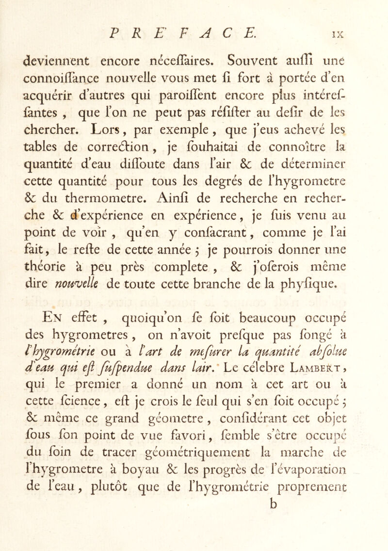 deviennent encore néceflàires. Souvent aufli une connoifîànce nouvelle vous met fî fort à portée d’en acquérir d’autres qui paroilTent encore plus intérêt iàntes , que l’on ne peut pas rélîfter au defîr de les chercher. Lors, par exemple , que j’eus achevé les tables de corredtion, je fouhaitai de connoître la quantité d’eau diflbute dans l’air & de déterminer cette quantité pour tous les degrés de l’hygrometre &; du thermomètre. Ainlî de recherche en recher- che & d’expérience en expérience, je fuis venu au point de voir , qu’en y conlacrant, comme je l’ai fait, le refte de cette année j je pourrois donner une théorie à peu près complété , & j’olèrois même dire nouvelle de toute cette branche de la phylîque. En efïèt , quoiqu’on fe foit beaucoup occupé des hygromètres , on n’avoit prelque pas fongé k thygrométrie ou a l’art de mefurer la quantité abfilue d’eau qui ejî Jufpendue dans lair. Le célébré Lambeèlt , qui le -premier a donné un nom k cet art ou k cette Icience, eft je crois le leul qui s’en Ibit occupé ÿ & même ce grand géomètre , confidérant cet objet fous fon point de vue favori, femble s’être occupé du loin de tracer géométriquement la marche de l’hygrometre k boyau & les progrès de l’évaporation de l’eau, plutôt que de l’hygrométrie proprement b