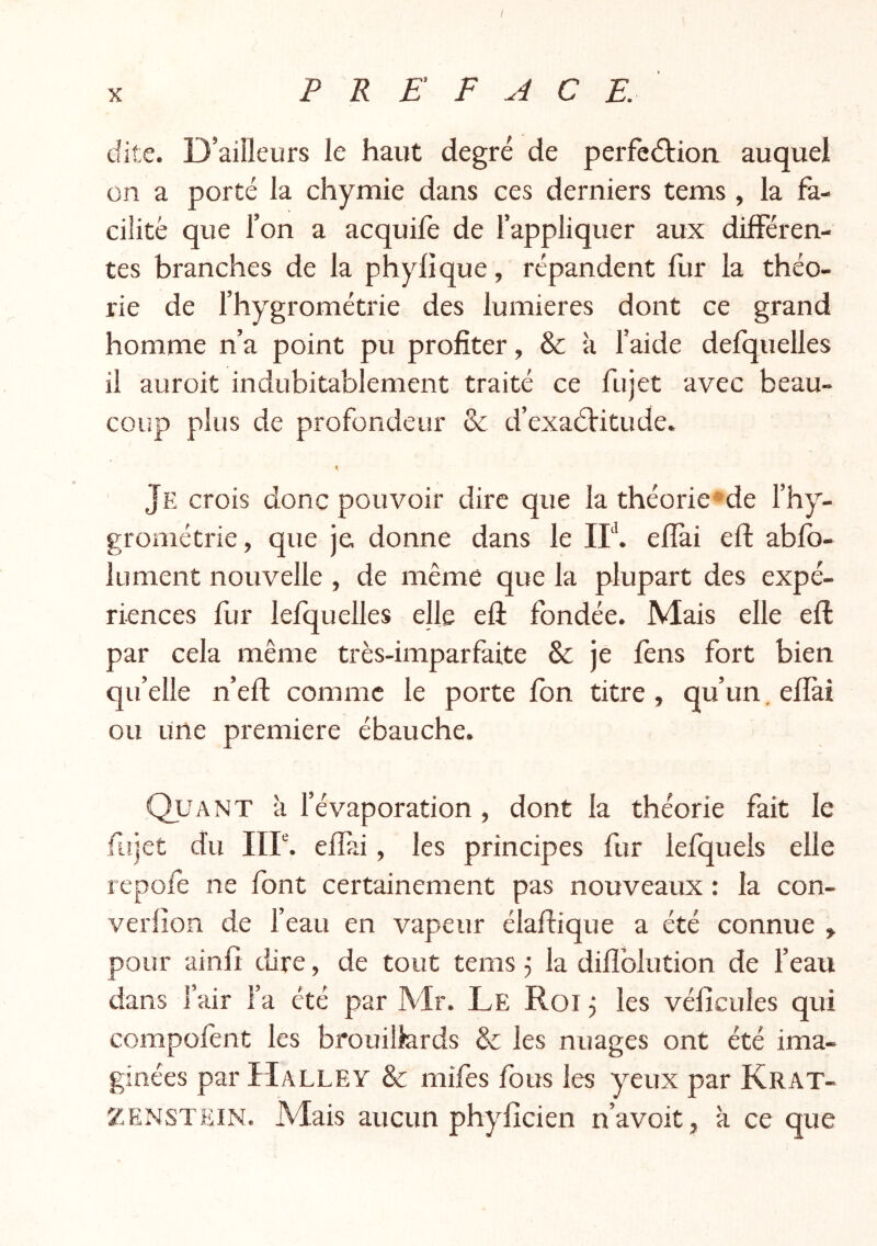 / X PREFACE. dite. D’aiîleurs le haut degré de perfeâ:ion auquel on a porté la chymie dans ces derniers tems , la fa- cilité que l’on a acquife de l’appliquer aux différen- tes branches de la phylique, répandent fur la théo- rie de l’hygrométrie des lumières dont ce grand homme n’a point pu profiter, & à l’aide defquelles il auroit indubitablement traité ce fujet avec beau- coup plus de profondeur & d’exaéVitude. r t ' Je crois donc pouvoir dire que la théorie*de l’hy- grométrie, que je donne dans le IF. efîai eft ablb- lument nouvelle , de même que la plupart des expé- riences fur lefquelles elle efl fondée. Mais elle eft par cela même très-imparfaite & je lens fort bien qu’elle n’eft comme le porte fon titre , qu’un, efîài ou une première ébauche. Quant à l’évaporation, dont la théorie fait le ftijet du IIP. efîài, les principes fur lefquels elle repofe ne font certainement pas nouveaux : la con- verlion de l’eau en vapeur élaftique a été connue , pour ainfî tlire, de tout tems 5 la difîblution de l’eau dans l’air l’a été par Mr. Le Roi j les vélîcules qui compofent les brouillards & les nuages ont été ima- ginées par ïÎALLEY & miles fous les yeux par Krat- ZENSTEIN. Mais aucun phyficien n’avoit, à ce que