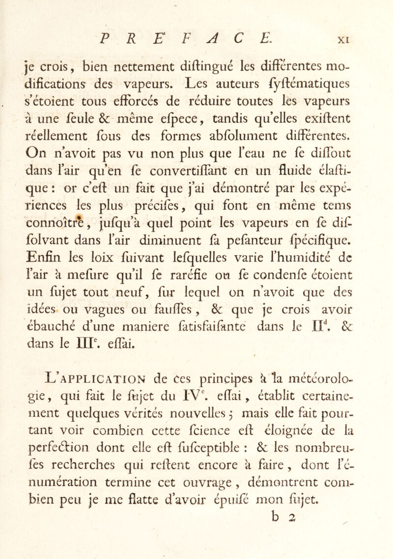 je crois, bien nettement diftingué les differentes mo- dificationsr des vapeurs. Les auteurs lyrtématiques s’étoient tous efforcés de réduire toutes les vapeurs à une feule & même efpece, tandis quelles exiftent réellement (bus des formes abfblument differentes. On n’avoit pas vu non plus que feau ne le diflbut dans fair qu’en le convertiflant en un fluide élafti- que: or c’eft un fait que j’ai démontré par les expé- riences les plus préciles, qui font en même tems connoître, jufqu’k quel point les vapeurs en fe dif folvant dans l’air diminuent là pelànteur Ipécifique. Enfin les loix fuivant lefquelles varie l’humidité de l’air à mellire qu’il fc raréfie ou fe condenfe étoient un lujet tout neuf, fur lequel on n’avoit que des idées ou vagues ou fauffes, & que je crois avoir ébauché d’une maniéré làtisfailànte dans le IL. & dans le IIP. effài. / L’application de ces principes k la météorolo- gie , qui fait le fujet du IV. effai, établit certaine- ment quelques vérités nouvelles 5 mais elle fait pour- tant voir combien cette Icience eft éloignée de la perfection dont elle eft lulceptible ; & les nombreu- lès recherches qui reftent encore k faire, dont l’é- numération termine cet ouvrage , démontrent com- bien peu je me flatte d’avoir épuifé mon fiijet.