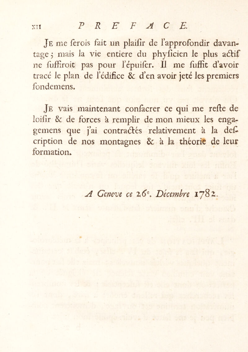 Je me fer ois fait un plailîr de l’approfondir davan- tage 5 mais la vie entière du phylîcien le plus adtif ne fuffiroit pas pour l’cpuifer. Il me Hiffit d’avoir tracé le plan de l’édifice & d’en avoir jeté les premiers fondemens. Je vais maintenant conlàcrer ce qui me relie de îoifir & de forces k remplir de mon mieux les enga- gemens que j’ai contraélés relativement k la det cription de nos montagnes Se k la théorie de leur formation. A Gem'ue ce Décembre lySz. i