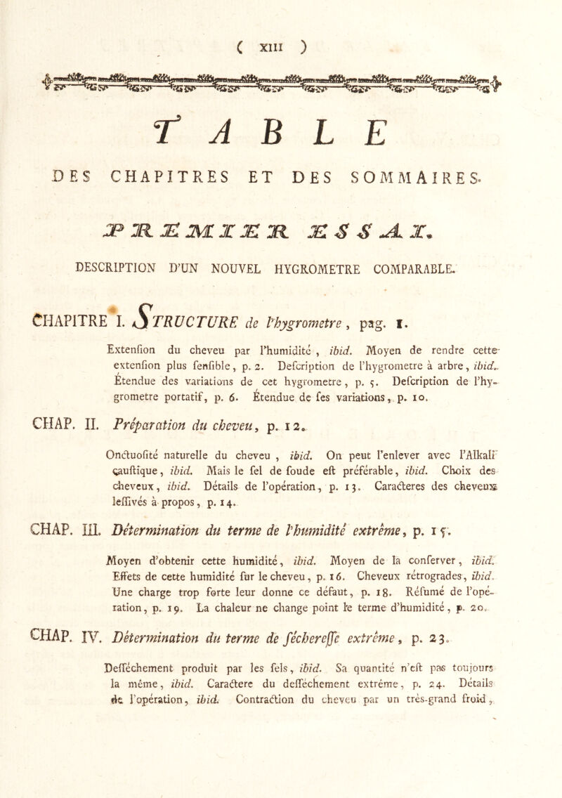 t A B L E DES CHAPITRES ET DES SOMMAIRES- DESCRIPTION D’UN NOUVEL HYGROMETRE COMPARABLE. Chapitre i. Structure de Ehygrometre, pag. i. Extenfion du cheveu par Thumidité , îbid. Moyen de rendre cette- extenfion plus fenfible, p. 2. Defcription de l’hygromecre à arbre, ibid^ Étendue des variations de cet hygromètre, p, 5. Defcription de Fhy- grometre portatif, p. 6. Étendue de fes variations, p. 10. CH AP. IL Préparation du cheveu y p. i2o. Onduofité naturelle du cheveu , ibid. On peut renîever avec l’Alkali oauflîque, ibid. Mais le fel de foude eft préférable, ibid. Choix des dieveux, ibid. Détails de l’opération, p. 13. Caraébercs des cheveiî;^ lelTivés à propos, p. 14. CHAP. in. Détermination du terme de hhumidité extrême, p. i f; Moyen d’obtenir cette humidité, ibid. Moyen de la conferver, ihid. Effets de cette humidité fur le cheveu, p. 16. Cheveux rétrogrades, îbid> Une charge trop forte leur donne ce défaut, p. ig. Réfunié de l’opé^ ration, p. 19. La chaleur ne change point le terme d’humidité, p. 20, CHAP. IV. Détermination du terme de féchereffe extrême y p. 23^ Deiréchement produit par les fels, ibid. Sa quantité n’eft pas toujours la même, ibid. Caraélerc du delTéchcment extrême, p. 24. Détails ét l’opération, ibid. Contraéllon du cheveu par un très-grand froid.