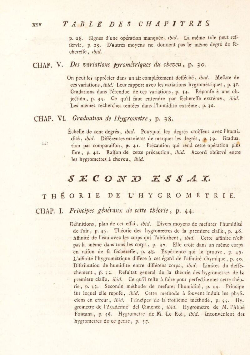 p. 28- Signes d’une opération manquée, ibid. La même tôle peut ref- fervir, p. 29. D’autres moyens ne donnent pas le même degfé de fe- cherefle, ibid. r CHAP. V. Des variations pyrométriques du cheveu, p. 30. On peut les apprécier dans un air complètement defféché , ibid. Mefurc de ces variations, zZ?/r/. Leur rapport avec les variations hygrométriques, p. 51. Gradations dans l’étendue de ces variations, p. 34. Réponfe à une ob- jedtiôn, p. H- <îu’il faut entendre par fécherefle extrême, ibid. Les mêmes recherches tentées dans l’humidité extrême, p. 56. CHAP. VL Graduation de Vhygrometre ^ p. 38. Échelle de cent degrés, ibid. Pourquoi les degrés crofiTent avec FhumL dité, ibid. Différentes maniérés de marquer les degrés, p. 39. Gradua- tion par comparaifon, f. 41. Précaution qui rend cette opération plus fùre, p. 42. Raifon de cette précaution, ibid. Accord obfervé entre les hygromètres à cheveu, ibid. S æ: c O JD jei s s ^ x. THÉORIE DE L’ hygrométrie. CHAP. L Principes généraux de cette théorie, p. 44. Définitions, plan de cet effai, ibid. Divers moyens de mefurer Phuinidité de l’air, p. 45. Théorie des hygromètres de la Tircmiere clafie, p. 46, Affinité de l’eau avec les corps qui l’abforbent, ibid. Cette affinité n’elt pas la même dans tous les corps , p. 47. Elle croît dans un même corps en raifon de fa fécherelfe, p. 48. Expérience qui 1® prouve, p. 49. L’affinité l’hygrométrique différé à cet égard de l’affinité chymique, p. Diftribution de humidité entre différons corps , ibid. Limites du deffe- chement , p. 92. Réfultat général de la théorie des hygromètres de la première clalTe, ïhid. Ce qu’il relie à faire pour perfeélionner cette théo- rie, p. SL Seconde méthode de mefurer l’humidité, p. 54. Principe fur lequel elle repofe, ibid. Cette méthode à fouvent induit les phyfi- ciens en erreur, ibid. Principes de la troifieme méthode, p. s L Hy- gromètre de l’Académie del Cimento, ibid. Hygromètre de M. l’Abbé Fontana, p. s6. Hygromètre de M. Le Roi, ibid. Inconvénient des