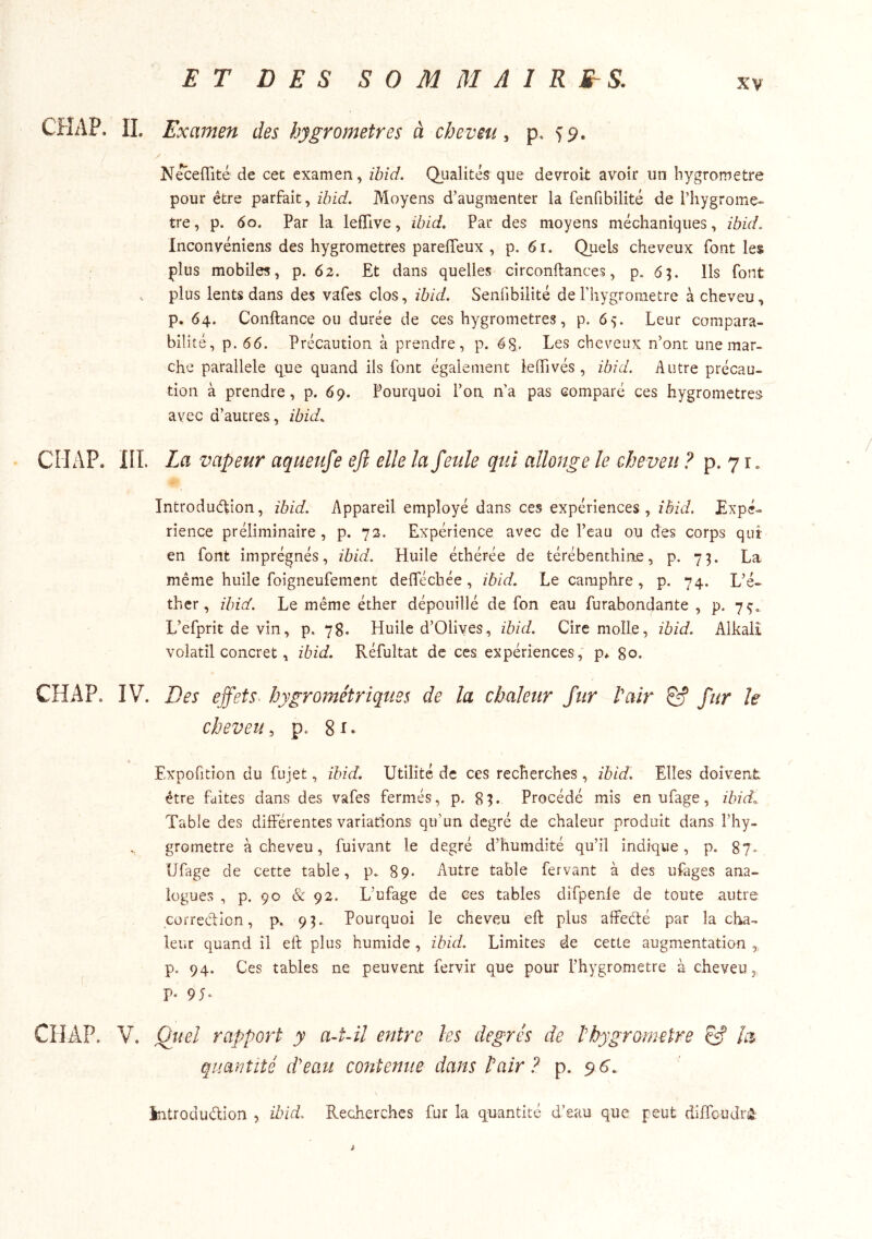ET DES S 0 M M A I R S. CHAP. IL Examen des hygromètres à cheveu^ p. 59. / N^eflité de cet examen, ïbid. Qiialités que devroit avoir un liygrometre pour être parfait, ïbid. Moyens d’augmenter la fenfibilité de l’hygrome- tre, p. 60. Par la lefTive, ibid. Par des moyens méchaniques, ibid. Inconvéniens des hygromètres parelTeux , p. 61. Quels cheveux font les plus mobiles, p. 62. Et dans quelles circonftances, p. 65. Ils font . plus lents dans des vafes clos, ibid. Senfibilité de l’hygrometre à cheveu, p. 64. Conftance ou durée de ces hygromètres, p. 65. Leur compara- bilité, p. 66. Précaution à prendre, p. 68,. Les cheveux n’ont une mar- che parallèle que quand ils font également leGTivés , ibid. Autre précau- tion à prendre, p. 69. Pourquoi l’on n’a pas comparé ces hygromètres avec d’autres, ibid, CÎIAP. III. La vapeur aqueufe efl elle la feule qui allonge le eheveu ? p. 71. Introduétion, ïbid. Appareil employé dans ces expériences , Expé- rience préliminaire, p. 72. Expérience avec de l’eau ou des corps qui en font imprégnés, ïbid. Huile éthérée de térébenthine, p. 7^. La même huile foigneufement defféchée , ibid. Le camphre , p. 74. L’é- ther , ibid. Le même éther dépouillé de fon eau furabondante , p. 7^, L’efprit de vin, p. 78. Huile d’Olives, ïbid. Cire molle, ibid. Alkalî volatil concret, ibid. Réfultat de ces expériences, p* 80. CHAP. IV. Des effets■ hygrométriques de la chaleur fur Pair ê? fur le cheveu, p. Expofition du fujet, ïbid. Utilité de ces recherches , ibid. Elles doivent être faites dans des vafes fermés, p. 8H Procédé mis en ufage, ibid. Table des différentes variations qu’un degré de chaleur produit dans l’hy- grometre à cheveu, fuivant le degré d’humdité qu’il indique, p. 87, Ufage de cette table, p. 89. Autre table fervant à des ufages ana- logues , p. 90 & 92. L’ufage de ces tables difpenle de toute autre correcAicn, p. 93. Pourquoi le cheveu eft plus affedté par la cha- leur quand il eft plus humide, ibid. Limites de cette augmentation , p. 94. Ces tables ne peuvent fervir que pour l’hygrometre à cheveu, p. 95. CIIAP. V. Gtiel rapport y a4-il entre les degrés de P hygromètre & la quantité d'eau contenue dans Pair ? p. 9 6.. \ introdudion , ibid. Recherches fur la quantité d’eau que peut diffoudr^ à