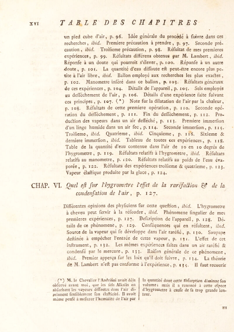 tin pied cube d’air, p. 95. Idée générale du procédé à fufvre dans ces recherches, ibid. Première précaution à prendre, p. 97. Seconde pré- caution, ibid. Troifieme précaution, p. 98. Réfultat de mes premières expériences, p. 99. Réfultats différons obtenus par M. Lambert, ibid. Réponfe à un doute qui pourroit s’élever, p. 100. Réponfe à un autre ■doute, p. loi. La quantité d’eau diffoute eft peut-être encore plus pe- tite à Pair libre, ibid. Ballon employé aux recherches les plus exaétes, p. 102. Manomètre inféré dans ce ballon, p. 105. Réfultats généraux de ces expériences , p. 104. Détails de l’appareil, p. loç. Sels employés au defféchement de l’air, p. 106. Détails d’une expérience faite fuivant ces principes , p. 107. C*‘) Note fur la dilatation de l’air par la chaleur, p. log. Réfultats de cette première opération, p. iio. Seconde opé- ration du defféchement, p. iii. Fin du defféchement, p. 112. Pro- duction des vapeurs dans un air delïéché, p. 115. Première immerfion d’un linge humide dans un air fec , p. 114. Seconde immerfion, p. 11 ç. Troifieme-, ibid. Quatrième, ibid. Cinquième, p. 116. Sixième & derniere immerfion, ibid. Tableau de toutes ces expériences, p. iig. Table de la quantité d’eau contenue dans l’air de 10 en 10 degrés de l’hygrometre, p. 119. Réfultats relatifs à l’hygrometre, ibid. Réfultats relatifs au manomètre, p. 120. Réfultats relatifs au poids de l’eau éva- porée, p. 122. Réfultats des expériences troifieme & quatrième, p. 123. Vapeur élaftique produite par la glace, p. 124. CH AP. VI. Quel efl fur l hygromètre V effet de la raréfaüïon & de h condenfation de ïair ^ p. 127. Différentes opinions des phyficiens fur cette quellion, ibid. L’hygrometre à cheveu peut fervir à la réfoudre , ibid. Phénomène fingulier de mes premières expériences, p. 127. Defeription de l’appareil, p. 128. Dé- tails de ce phénomène, p. 129. Conféquences qui en réfultent, ibid. Source de la vapeur qui fe développe dans l’air raréfié, p. 130. Soupape deftinée à empêcher l’entrée de cette vapeur, p. 131. L’effet de cet infirument, p, 132. Les mêmes expériences faites dans un air raréfié Sc ‘ condenfé par le mercure, p. 133. Raifon générale de ce phénomène , ibid. Premier apperqu fur les loix qu’il doit fuivre, p. î 3 4. La théorie de, M. Lambert n’eft pas conforme à l’expérience, p. r 3 ç. il faut recourir (’^) M. le Chevalier i’Andmni avoit déjà obfervé avant moi, que les tels Alkalis en ablorbant les vapeurs diffoiites dans l’air di- jniniient fenfiblemeiit fon élafticité. Il avoit même penl'é à mefurer l’humidité de l’air par la quantité dont cette îbforpb’ton diminue fon volume j mais il a renoncé à cette efpece d’hygrometre à caiife de fa trop grande len- teur. an