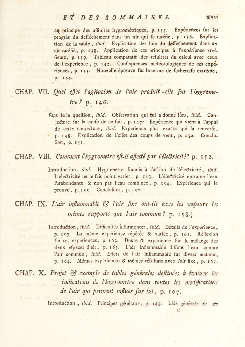 principe des affinités hygrométriques, p. Expériettocs fur les progrès du deffiéchement dans un air qui fe raréfie, p. i}6* Explica-. tion de la table, ibid. Explication des loix du deffiécliemei^ dans un air raréfié, p. i j 8» Application de ces principes à l’expérience trol- fieme, p. 139. Tableau comparatif des réfultats du calcul avec ceux de Texpérience , p. 142. Conféquences météorologiques de ces expé*. riences, p. 14J. Nonvelle épreuve fur le terme de féchcreffe extrénic, p. 144. CH AP. VIL Quel effet t agitation de Vair produit-elle fur V hygromè- tre? p. 146'. » E^at de la queftion, ihid. Obfervation qui 4ui a donne lieu, ibid. Con- jecture fur la caufe de ce fait, p. 147^ Expérience qui vient à l’appui de cette conjecture, ibid. Expérience plus exade qui la renverfe, p. 148. Explication de l’effet des coups de vent, p. Conclu- fîon^ p. 151, CHAP. VIII. Comment Vhygromètre eJlM affe&é par VéleBricité? p. i f 2. Introdudion, ibid. Hygromètre fournis à l’adion de l’éledricité, ihid, L’éledricité ne le fait point varier, p. 15]. L’éledricité entraîne l’eau furabondante & non pas l’eau combinée, p. 154. Expérience qui le prouve, p. Conclufion, p. 157. CHAP. IX. L 'air inflammable Ê? hair fixe ontMs avec les vapeurs les memes rapports que Vair commun l p. 158.) Introdudion, ibid. Difficultés àfurmonter, ibid. Détails de l’expérience, p. 199. La même expérience répétée & variée, p. 161. Réflexion fur ces expériences, p. 162. Doute & expérience fur le mélange des deux efpeces d’air, p. 165. L’air inflammable diffout l’eau comrn® l’air commun, ihid. Effets de l’air inflammable fur divers métaux, p. 164. Mêmes expériences & mêmes réfultats avec l’air fixe, p. 16ç. CHAP. X. Projet & exe)7iple de tables générales defiinées à évaluer ks indications de Vhygrometre daîts toutes les modificatmzs de Vair qui peuvent influer fur lui, p. 16 j, ïntroducHon , ibid. Principes généraux, p, 16S. Liée générale de