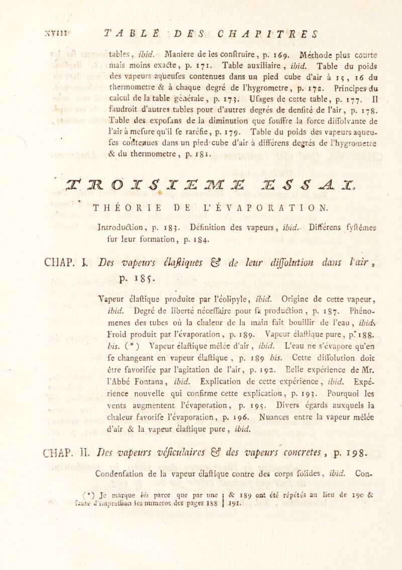 xyni T A E L E D E S CHAPITRES tables, ibid. Maniéré de les conflruire , p. 169. Méthode plus courte mais moins exade, p. 171. Table auxiliaire, ibid. Table du poids des vapeurs aqueufes contenues dans un pied cube d’air à iç, 16 du thermomètre & à chaque degré de l’hygromctre, p. 172. Principes du calcul de la table générale, p. 17^ üfages de cette table, p. 177. Il faudroit d’autres tables pour d’autres degrés de denfité de l’air, p, 17g. Table des expofans de la diminution que foulFre la force diffolvante de l’air à mefure qu’il fe raréfie, p. 179. Table du poids des vapeurs aqueu- fes contenues dans un pied* cube d’air à dilférens degrés de l’hygromctre âc du thermomètre, p. igi. Z* M O X S X je: JË. je: s s ^ x. i THÉORIE DE L’ ÉVAPORATION. Introdudion, p. igT Définition des vapeurs, ibid.- Différens fyfiémes fur leur formation, p. 1S4. CHAP. I. Des vapeurs élaftiqties & de leur diffolntion dans l’ccîr, p. i8î. Vapeur élaftique produite par l’éolipyle, ibid. Origine de cette vapeur, ibid. Degré de liberté néceffaire pour fa produdion , p. 187. Phéno- mènes des tubes où la chaleur de la main fait bouillir de l’eau , ibid',- Froid produit par l’évaporation, p. 189. Vapeur élaftique pure, pri88* bis. () Vapeur élaftique mêlée d’air , ibid. L’eau ne s’évapore qu’en fe changeant en vapeur élaftique , p. 189 bis. Cette dilfolution doit être favorifée par l’agitation de l’air, p. 192. Belle expérience de Mr. l'Abbé Fontana, ibid. Explication de cette expérience , ibid. Expé- rience nouvelle qui confirme cette explication, p. 19^. Pourquoi les vents augmentent l’évaporation, p. 195. Divers égards auxquels la chaleur favorife l’évaporation, p. 196. Nuances entre la vapeur mêlée d'air & la vapeur élaftique pure, ibid. CHAP. ÎI. T^es vapeurs vêJîcuJaircs ^ des vapeurs concrètes, p. 198. Condenfation de la vapeur élaftique contre des corps folides, ibid. Con- Je nrarque bis parce que par une j & 189 ont été répétés au lien tie 190 uuic iruaprciiion iesmuneros des pages ï88 j 191^