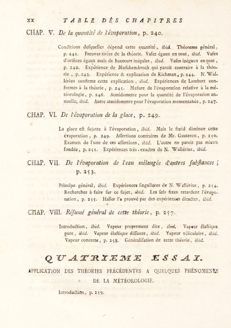 CFlAP. V. De la quantité de lévaporation ^ p. 240. Conditions defquelles dépend cette quantité, ihid. Théorème général p. 241. Preuves tirées de la théorie. Vafes égaux en tout, ihid. Vafcs d’orifices égaux mais de hauteurs inégales , ihid. Vafes inégaux en tout ^ p. 2 42r Expérience de Mufchembroëk qui paroît contraire à la théo- rie , p. 243. Expérience & explication de Richman , p. 244. N. Wal- lérius confirme cette explication , ihid. Expériences de Lambert con- formes à la théorie, p. 245. Mefure de l’évaporation relative à la mé- téorologie, p. 246. iltmidometre pour la quantité de l’évaporation an- nuelle, ihid. Autre atmidometre pour l’évaporation momentanée, p. 247. CHAP. VL De tévaporation de la glace ^ p. 249. La glace eft fujette à l’évaporation, ihid. Mais le froid diminue cette évaporation, p. 249. AfTertîons contraires de Mr. Gauteron, p. 25a. Examen de l’une de ces affertions, ihid. L’autre ne paroît pas mieux fondée, 9.251. Expériences très - exactes de N. Wallérius, ihid. CHAP. VIL De l’évaporation de l’eau mélangée d’autres fubjîances J p. 25^3. Principe général, ihid. Expériences fingulieres de N. VC^ailérius ,9.25 4. Recherches à faire fur ce fujet, ihid. Les fels fixes jetardent l’évapo^ ration, p. 255. Haller l’a prouvé par des expériences diredes, ihid. « CHAP. VlII. Réfumé général de cette théorie, p. 257. Introduction, ihid. Vapeur proprement dite, ihid. Vapeur éîaftiquc pure, ihid. Vapeur élaflique difToute, ihid. Vapeur véficulaire, ihid. Vapeur concrète, p. 25,8* Généralifation de cette théorie, ihid. 'ir^T:elXMm:JEi APPLICATION DES THÉORIES PRÉCÉDENTES A QUELQUES PHÉNOMÈNES DE LA MÉTÉOROLOGIE. întrodudian, p. 259