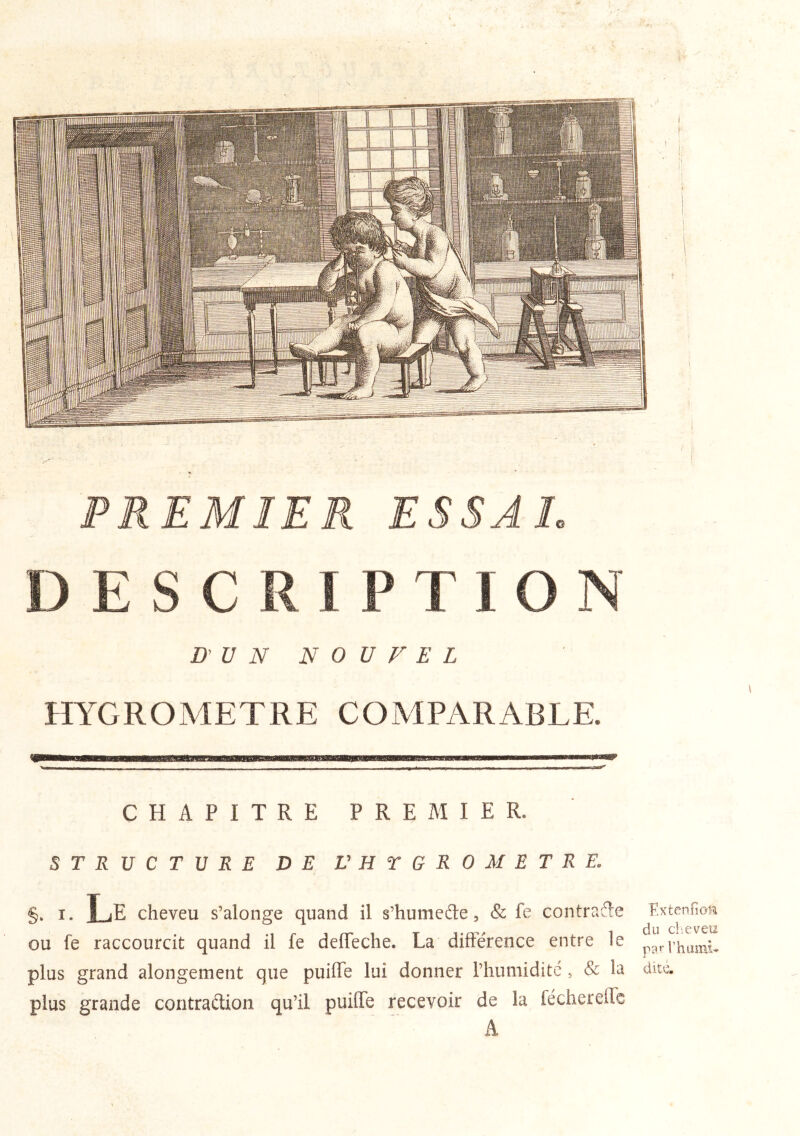 PREMIER ESSAL DESCRIPTION D’ U N N 0 V F E L m'GROMETRE COMPARABLE. ^ - ■ - ■ ■ ■ - . ■■ ■ - - p—* r ^ —— CHAPITRE PREMIER. STRUCTURE DE V H T G R 0 M E T R E. §. I. Le cheveu s’alonge quand il s’humefte, & fe contrafte Extenfima ou fe raccourcit quand il fe delTeche. La différence entre le pp,.rhumL plus grand alongement que puiffe lui donner l’humiditc , & la dite, plus grande contraétion qu’il puilTe recevoir de la féchereilc A