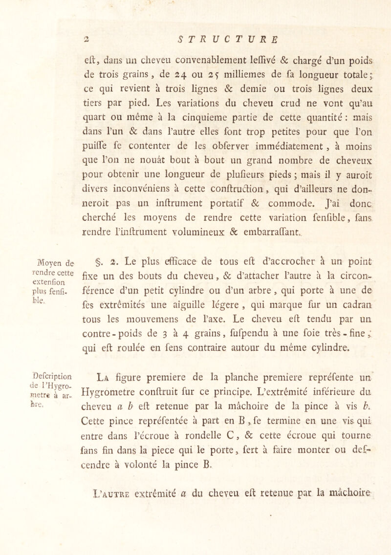 Moyen de rendre cette extenfion plus fenfi- ble. Oefcriptîoîî de i’Hygro- nietre à ar» bre. eftj dans un cheveu convenablement leffivé & chargé d’un poids de trois grains, de 24 ou 25 millièmes de fa longueur totale; ce qui revient à trois lignes & demie ou trois lignes deux tiers par pied. Les variations du cheveu crud ne vont qu’au quart ou même à la cinquième partie de cette quantité : mais dans l’un & dans l’autre elles font trop petites pour que l’on puilfe fe contenter de les obferver immédiatement , à moins que l’on ne nouât bout à bout un grand nombre de cheveux pour obtenir une longueur de plufieurs pieds ; mais il y auroit divers inconvéniens à cette conftrudion, qui d’ailleurs ne don« neroit pas un inftrunient portatif & commode. J’ai donc cherché les movens de rendre cette variation fenfible, fans rendre rinftrument volumineux & embarraffanL, §. 2. Le plus efficace de tous eft d’accrocher à un point fixe un des bouts du cheveu, & d’attacher l’autre à la circon« férence d’un petit cylindre ou d’un arbre, qui porte à une de fes extrémités une aiguille légère , qui marque fur un cadran tous les mouvemens de l’axe. Le cheveu eft tendu par un contre-poids de 3 à 4 grains, fufpendu à une foie très-fine ^ qui eft roulée en fens contraire autour du même cylindre. La figure première de la planche première repréfente un Hygromètre conftruit fur ce principe. L’extrémité inférieure du cheveu a b elt retenue par la mâchoire de la pince à vis b. Cette pince repréfentée à part en B , fe termine en une vis qui entre dans l’écroue à rondelle C, & cette écroue qui tourne fans fin dans la piece qui le porte, fert à faire monter ou def- cendre à volonté la pince B» L’autke extrémité a du cheveu eft retenue par la mâchoire