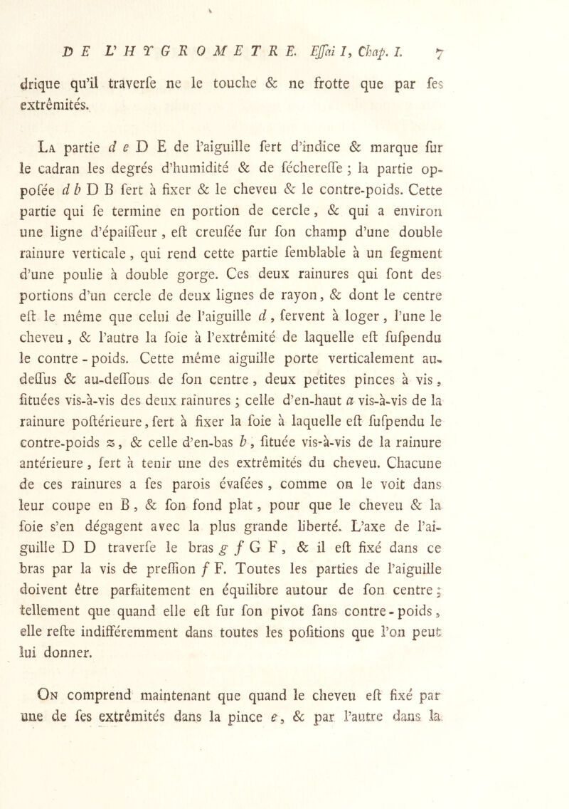 DE VHTGROMETRE, EJJhily Chap, L 7 drique qu’il traverfe ne le touche & ne frotte que par fes extrémités. La partie d e D E de l’aiguille fert d’indice & marque fur le cadran les degrés d’humidité & de fécherelTe ; la partie op- pofée D B fert à fixer & le cheveu & le contre-poids. Cette partie qui fe termine en portion de cercle, & qui a environ une ligne d’épaiffeur , eft creufée fur fon champ d’une double rainure verticale , qui rend cette partie femblable à un fegment d’une poulie à double gorge. Ces deux rainures qui font des portions d’un cercle de deux lignes de rayon, & dont le centre efi: le même que celui de l’aiguille d, fervent à loger, l’une le cheveu , & l’autre la foie à l’extrémité de laquelle eft fufpendu le contre - poids. Cette même aiguille porte verticalement au^ delTus & au-deffous de fon centre , deux petites pinces à vis, fituées vis-à-vis des deux rainures ; celle d’en-haut a vis-à-vis de la rainure poftérieure, fert à fixer la foie à laquelle eft fufpendu le contre-poids îs , & celle d’en-bas b, lituée vis-à-vis de la rainure antérieure , fert à tenir une des extrémités du cheveu. Chacune de ces rainures a fes parois évafées , comme on le voit dans leur coupe en B, & fon fond plat 5 pour que le cheveu & la foie s’en dégagent avec la plus grande liberté. L’axe de l’ai- guille D D traverfe le bras ^ / G F , & il eft fixé dans ce bras par la vis de preffion / F. Toutes les parties de l’aiguille doivent être parfaitement en équilibre autour de fon centre ; tellement que quand elle eft fur fon pivot fans contre-poids5 elle refte indifféremment dans toutes les pofîtions que l’on peut lui donner. On comprend maintenant que quand le cheveu eft fixé par une de fes extrémités dans la pince e.^ & par l’autre dans la