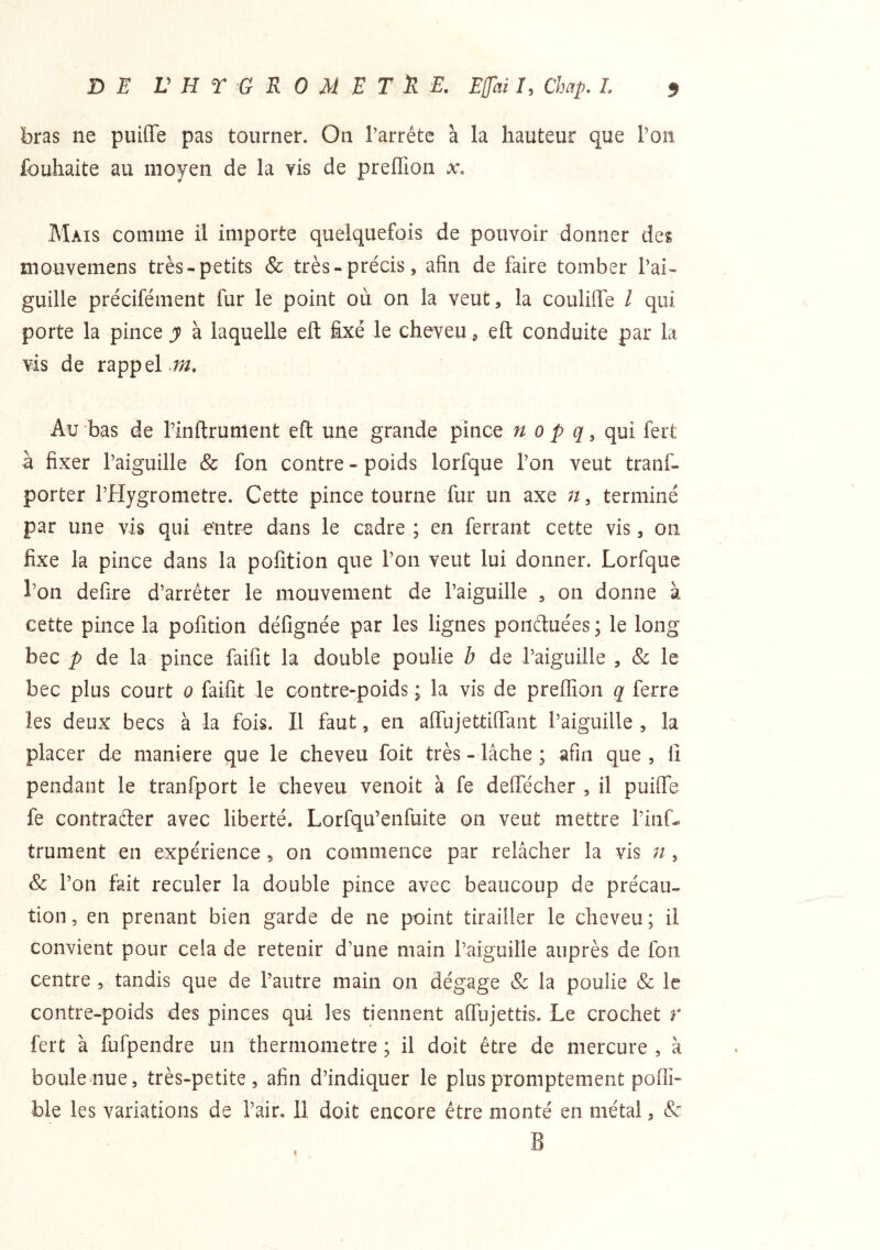 bras ne puiffe pas tourner. On l’arrête à la hauteur que l’on fouhaite au moyen de la vis de preffion x. Mais comme il importe quelquefois de pouvoir donner des mouvemens très-petits & très-précis, afin de faire tomber l’ai- guille précifément fur le point où on la veut, la coulilfe / qui porte la pince y à laquelle eft fixé le cheveu, eft conduite par la vis de rappel.;^. Au bas de l’inftrument eft une grande pince n o p q, qui fert à fixer l’aiguille & fon contre - poids lorfque l’on veut tranf- porter l’Hygrometre. Cette pince tourne fur un axe terminé par une vis qui entre dans le cadre ; en ferrant cette vis, on fixe la pince dans la pofition que l’on veut lui donner. Lorfque l’on defire d’arrêter le mouvement de l’aiguille , on donne à cette pince la pofition défignée par les lignes ponétuées ; le long bec P de la pince faifit la double poulie b de l’aiguille , & le bec plus court o faifit le contre-poids ; la vis de preffion q ferre les deux becs à la fois. Il faut, en affujettiirant l’aiguille , la placer de maniéré que le cheveu foit très - lâche ; afin que , li pendant le tranfport le cheveu venoit à fe deffécher , il pufife fe contraéler avec liberté. Lorfqu’enfuite on veut mettre l’inf- trument en expérience , on commence par relâcher la vis n , & l’on fait reculer la double pince avec beaucoup de précau- tion , en prenant bien garde de ne point tirailler le cheveu ; il convient pour cela de retenir d’une main l’aiguille auprès de fon centre , tandis que de l’autre main on dégage & la poulie & le contre-poids des pinces qui les tiennent affujettis. Le crochet r fert à fufpendre un thermomètre ; il doit être de mercure , à bouleoue, très-petite, afin d’indiquer le plus promptement poffi- ble les variations de l’air. 11 doit encore être monté en métal, &