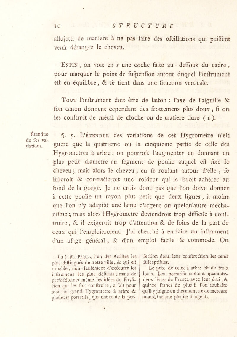 30 STRUCTURE affujetti de maniéré à ne pas faire des ofcillations qui puiffcnt venir déranger le cheveu. Enfin , on voit en s une coche faite au - deffous du cadre ^ pour marquer le point de fufpenfion autour duquel rinftrumenfe eft en équilibre, & fe tient dans une fituation verticale. Tout rinftrument doit être de laiton : faxe de raiguille & fon canon donnent cependant des frottemens plus doux , fi on les confcruit de métal de cloche ou de matière dure ( i ). Etendue de fes va- ïiatious., §. L’Étendue des variations de cet Hygromètre n’eft guere que la quatrième ou la cinquième partie de celle des Hygromètres à arbre ; on pourroit l’augmenter en donnant un plus petit diamètre au fegment de poulie auquel eft fixé le cheveu ; mais alors le cheveu , en fe roulant autour d’elle , fe friferoit Sc contraderoit une roideur qui le feroit adhérer au fond de la gorge. Je ne crois donc pas que l’on doive donner à cette poulie un rayon plus petit que deux lignes, à moins que l’on n’y adaptât une lame d’argent ou quelqu’autre mécha- nifnie 5 mais alors l’Hygrometre deviendroit trop difficile à conf»^ truire ^ & il exigeroit trop d’attention & de foins de la part de ceux qui l’emploieroient. J’ai cherché à en faire un inftrument d’un ufage général, & d’un emploi facile Sc commode. On ( I ) Paul , l’un dus Artiftes les plus diftingués de notre ville, Sc qui eft capable , non » feulement d’exécuter les inftrumens les plus délicats , mais de perfedionner même les idées du Phyfi- clen qui les fait conftruire, a fait pour moi un grand Hygromètre à arbre & plüûeurs portatifs 5 q^ui ont toute la per- fedion dont leur conftrudion les rend- fufceptibles. Le prix de ceux à arbre eft de trois louis. Les portatifs coûtent quarante- deux livres de France avec leur étui, & qiiinzre francs de plus fi l’on fouhaîte qu’il y joigne un thermomètre de mercure montéHur une plaque d’argent^