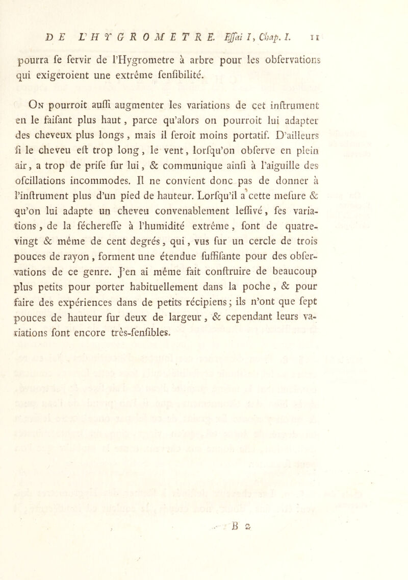pourra fe fervir de rHygrometre à arbre pour ies obfervations qui exigéroient une extrême fenfibilité. ^ On pourroit auffi augmenter les variations de çet infiniment en le faifant plus haut, parce qu’alors on pourroit lui adapter des cheveux plus longs, mais il feroit moins portatif. D’ailieurs il le cheveu efl trop long, le vent, lorfqu’on obferve en plein air, a trop de prife fur lui, & communique ainfi à l’aiguille des ofcillations incommodes. Il ne convient donc pas de donner à i’inftrument plus d’un pied de hauteur. Lorfqu’il a cette mefure & qu’on lui adapte un cheveu convenablement ieffivé, fes varia- tions , de la féchereffe à l’humidité extrême , font de quatre- vingt & même de cent degrés, qui, vus fur un cercle de trois pouces de rayon , forment une étendue fufSfante pour des obfer- vations de ce genre. J’en ai même fait conftruire de beaucoup plus petits pour porter habituellement dans la poche , & pour faire des expériences dans de petits récipiens ; ils n’ont que fept pouces de hauteur fur deux de largeur, & cependant leurs va- riations font encore très-fenfibles. B