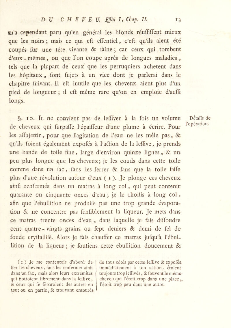 m’a cependant paru qu’en général les blonds réuflîirent mieux que les noirs ; mais ce qui eft eflentiel, c’eft qu’ils aient été coupés fur une tête vivante & faine ; car ceux qui tombent d’eux - mêmes, ou que Ton coupe après de longues maladies ,, tels que la plupart de ceux que les perruquiers achètent dans les hôpitaux , font fujets à un vice dont je parlerai dans le chapitre fuivant. Il eft inutile que les cheveux aient plus d’un pied de longueur ; il eft même rare qu’on en emploie d’aufli longs. §. IG. Il ne convient pas de leflîver à la fois un volume de cheveux qui furpafte l’épailTeur d’une plume à écrire. Pour les aftujettir, pour que l’agitation de l’eau ne les mêle pas, & qu’ils foieiit également expofés à l’aétion de la leffive, je prends une bande de toile fine, large d’environ quinze lignes, Sc un peu plus longue que les cheveux; je les couds dans cette toile comme dans un lac, fans les ferrer & fans que la toile fafle plus d’une, révolution autour d’eux ( 1 ). Je plonge ces cheveux ainfi renfermés dans un matras à long col, qui peut contenir quarante ou cinquante onces d’eau; je le choifis à long col, afin que l’ébullition ne produife pas une trop grande évapora- tion & ne concentre pas fenfiblement la liqueur. Je mets dans^ ce matras trente onces d’eau , dans laquelle je fais diffoudre cent quatre - vingts grains ou fept deniers & demi de fel de fonde cryftallifé. Alors je fais chauffer ce matras jufqu’à l’ébul- lition de la liqueur; je foutiens cette ébullition doucement & Details dè l’opération» ( I ) Je me contentois d’abord de Ker les cheveux,fans les renfermer ainfi d’ans un fac, mais alors leurs extrémités qui flottoient librement dans la lefîive, & ceux qui fe féparoient des autres en tout ou en partie, fe. trouvant entourée de tous côtés par cette, leffive & expofés. immédratement à fon action , étoient toujours trop lelfivés, & fouvent le même- cheveu qui rétoit trop dans une place ,,, rétoit trop peu dans une autre;..