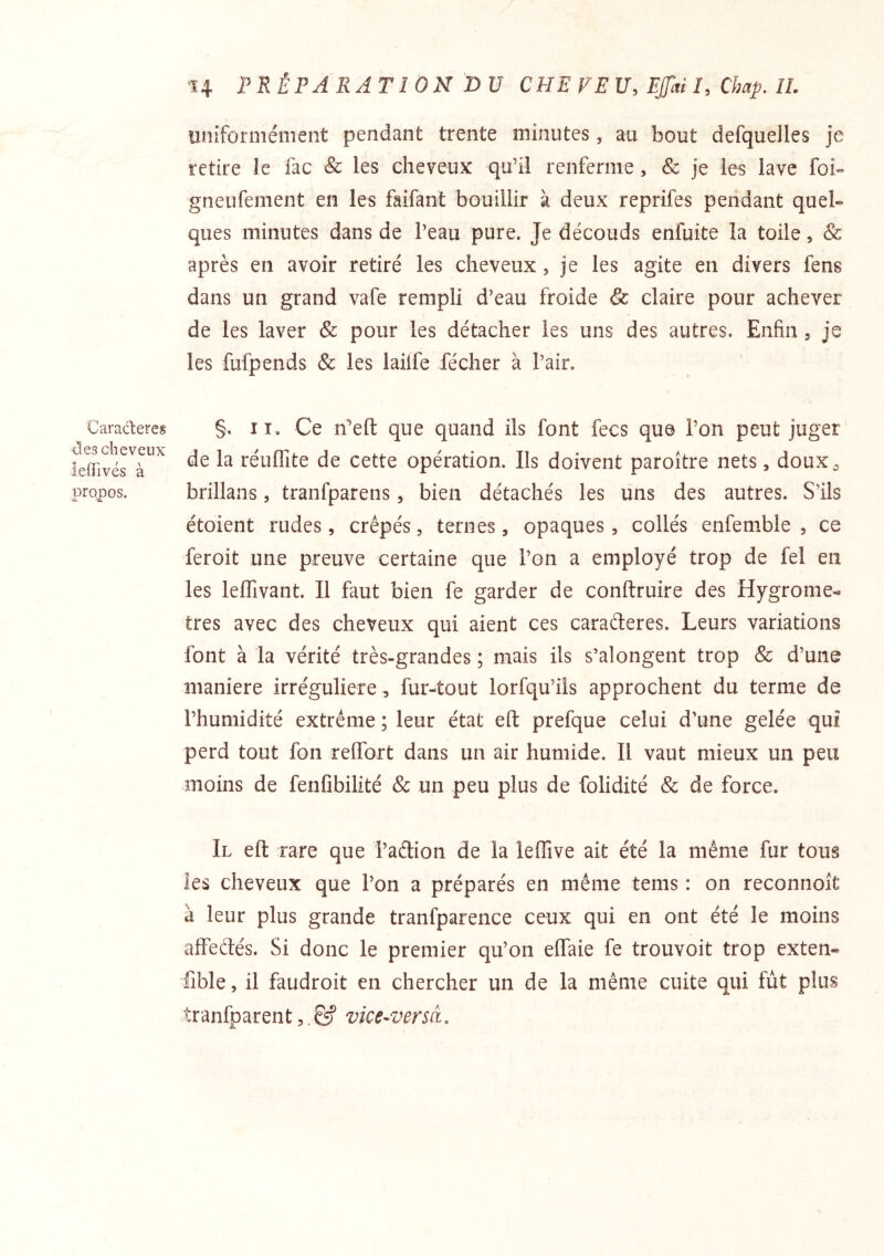 Caractères Clés cheveux ieiïivés à propos. H PRÉPARATION DU CEE FEU, Efai I, Chap. IL uniformément pendant trente minutes, au bout defquelles je retire le fac & les cheveux qu’il renferme, & je les lave foi- gneufement en les faifant bouillir à deux reprifes pendant quel- ques minutes dans de l’eau pure. Je découds enfuite la toile, & après en avoir retiré les cheveux , je les agite en divers fens dans un grand vafe rempli d’eau froide & claire pour achever de les laver & pour les détacher les uns des autres. Enfin , je les fufpends & les laiife fécher à l’air. §, II. Ce n’eft que quand ils font fecs que l’on peut juger de la réuflîte de cette opération. Ils doivent paroître nets, doux^ brillans, tranfparens, bien détachés les uns des autres. S’ils étoient rudes, crêpés, ternes, opaques, collés enfemble , ce feroit une preuve certaine que l’on a employé trop de fel en les leffivant. Il faut bien fe garder de conftruire des Hygromè- tres avec des cheveux qui aient ces caraéteres. Leurs variations font à la vérité très-grandes ; mais ils s’alongent trop & d’une maniéré irrégulière , fur-tout lorfqu’ils approchent du terme de l’humidité extrême ; leur état eft prefque celui d’une gelée qui perd tout fon relfort dans un air humide. Il vaut mieux un peu moins de fenfibilité & un peu plus de folidité & de force. Il eft rare que i’adion de la leffive ait été la même fur tous les cheveux que l’on a préparés en même tems : on reconnoît à leur plus grande tranfparence ceux qui en ont été le moins affeétés. Si donc le premier qu’on eftaie fe trouvoit trop exten- lîble, il faudroit en chercher un de la même cuite qui fut plus tranfparent,. & vice-versà.