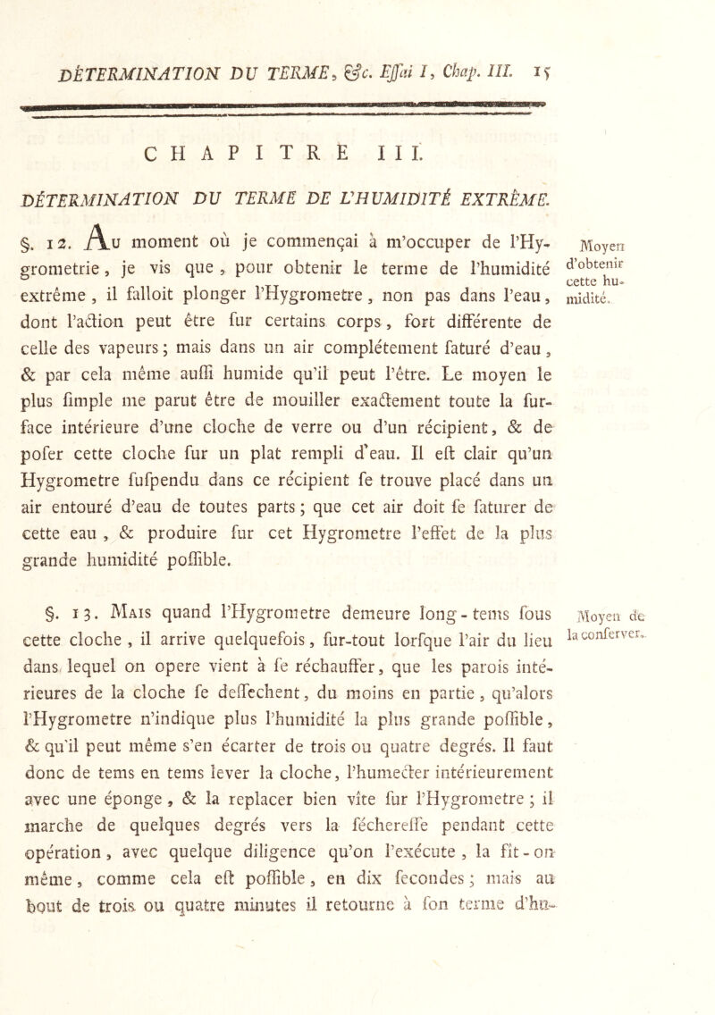 détermination du terme, &c. Effai I, Chaÿ. III. CHAPITRE II L DÉTERMINATION DU TERME DE L'HUMIDITÉ EXTRÊME. §. 12. Au moment où je commençai à m’occuper de l’Hy- grometrie, je vis que , pour obtenir le terme de l’humidité extrême , il falloit plonger l’Hygroraetre, non pas dans l’eau, dont l’aélion peut être fur certains corps, fort différente de celle des vapeurs ; mais dans un air complètement faturé d’eau, & par cela même auffi humide qu’il peut l’être. Le moyen le plus fimple me parut être de mouiller exaftement toute la fur- face intérieure d’une cloche de verre ou d’un récipient, & de pofer cette cloche fur un plat rempli d'eau. Il eft clair qu’un Hygromètre fufpendu dans ce récipient fe trouve placé dans un air entouré d’eau de toutes parts ; que cet air doit fe faturer de cette eau produire fur cet Hygromètre l’effet de la plus grande humidité polfible. §. 13. Mais quand l’Hygrometre demeure long-tems fous cette cloche , il arrive quelquefois, fur-tout lorfque l’air du lieu dansHequel on opéré vient à fe réchauffer, que les parois inté- rieures de la cloche fe deflcchent, du moins en partie, qu’alors l’Hygrometre n’indique plus l’humidité la plus grande poflîble, & qu'il peut même s’en écarter de trois ou quatre degrés. Il faut donc de tems en tems lever la cloche, l’humecler intérieurement avec une éponge , & la replacer bien vite fur l’Hygrometre ; il marche de quelques degrés vers la féchereife pendant cette opération 3 avec quelque diligence qu’on l’exécute, la fit-on même, comme cela eft poflible, en dix fécondés ; mais au bout de trois, ou quatre minutes il retourne à fon terme d’hii--^ Moyen d’obtenir cette hu- midité. Moyen de la conferver,.