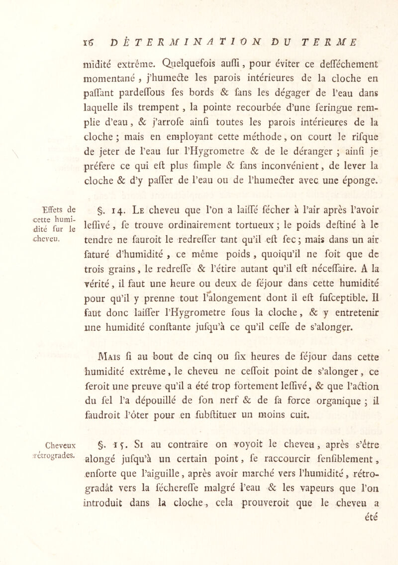 T>ÈTERMlNArir)N DU TERME midité extrême. Quelquefois aufli, pour éviter ce deffechement momentané , j’humeéte les parois intérieures de la cloche en paffant pardeffbus fes bords & fans les dégager de beau dans laquelle ils trempent , la pointe recourbée d’une feringue rem- plie d’eau 5 & j’arrofe ainfi toutes les parois intérieures de la cloche; mais en employant cette méthode, on court le rifque de jeter de l’eau hir l’Hygrometre Sc de le déranger ; ainfi je préféré ce qui efl: plus fimple & fans inconvénient, de lever la cloche & d’y paffer de l’eau ou de rhumeder avec une éponge. Effets de §. 14. Le clieveu que l’on a laifie fécher à l’air après l’avoir , fe trouve ordinairement tortueux; le poids deftiné à le cheveu. tendre ne fauroit le redreffer tant qu’il eft fec ; mars dans un air faturé d’humidité , ce même poids , quoiqu’il ne foit que de trois grains, le redreffe & l’étire autant qu’il eft néceffaire. A la vérité 5 il faut une heure ou deux de féjour dans cette humidité pour qü’il y prenne tout l’alongement dont il eft fufceptible. Il faut donc laiflTer rHygrometre fous la cloche, & y entretenir une humidité conftante jufqu’à ce qu’il ceffe de s’alongen Mais fi au bout de cinq ou fix heures de féjour dans cette humidité extrême, le cheveu ne celToit point de s’alonger, ce feroit une preuve qu’il a été trop fortement leffivé, & que l’aêtion du fel l’a dépouillé de fon nerf & de fa force organique ; il faudroit J’ôter pour en fubftituer un moins cuit. Cheveux §. ï^. Si au contraire on voyoit le cheveu, après s’être fcîrogrades. .^jongé jufqu’à uii certain point, fe raccourcir fenfiblenient, enforte que l’aiguille, après avoir marché vers l’humidité, rétro- gradât vers la féchereffe malgré l’eau & les vapeurs que l’on introduit dans la cloche , cela prouveroit que le cheveu a été