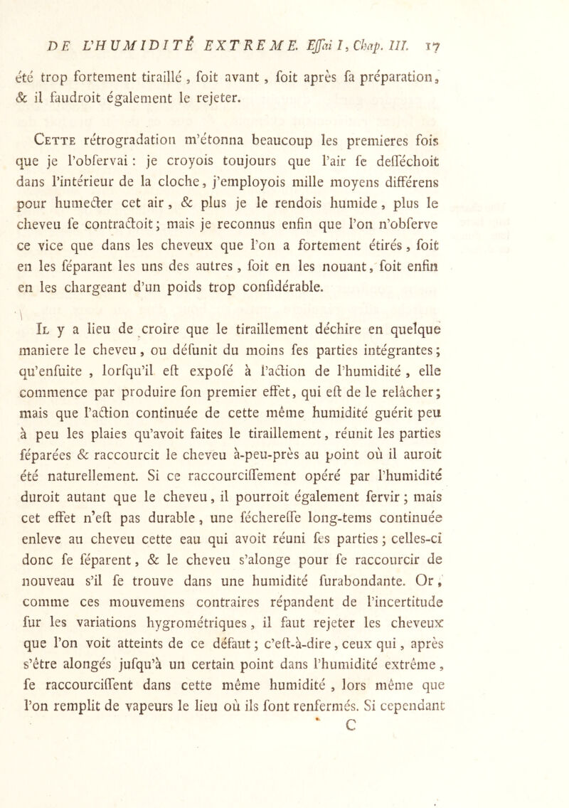 été trop fortement tiraillé , foit avant, foit après fa préparation ^ Sc il faudroit également le rejeter. Cette rétrogradation m’étonna beaucoup les premières fois que je l’obfervai : je croyois toujours que l’air fc defféchoit dans l’intérieur de la cloche, j’employois mille moyens différens pour humeéter cet air, & plus je le rendois humide, plus le cheveu fe contradoit; mais je reconnus enfin que l’on n’obferve ce vice que dans les cheveux que l’on a fortement étirés, foit en les féparant les uns des autres, foit en les nouant, foit enfin en les chargeant d’un poids trop confidérable. ' \ Il y a lieu de croire que le tiraillement déchire en quelque maniéré le cheveu, ou défunit du moins fes parties intégrantes; qu’enfuite , lorfqii’il efl: expofé à l’adion de l’humidité , elle commence par produire fon premier effet, qui eft de le relâcher; mais que l’adion continuée de cette même humidité guérit peu à peu les plaies qu’avoit faites le tiraillement, réunit les parties réparées Sc raccourcit le cheveu à-peu-près au point où il auroit été naturellement. Si ce raccourciffement opéré par l’humidité duroit autant que le cheveu, il pourroit également fervir ; mais cet effet n’eft pas durable, une féchereffe long-tems continuée enleve au cheveu cette eau qui avoit réuni fes parties ; celles-ci donc fe féparent, Sc le cheveu s’alonge pour fe raccourcir de nouveau s’il fe trouve dans une humidité furabondante. Or comme ces mouvemens contraires répandent de l’incertitude fur les variations hygrométriques, il faut rejeter les cheveux que l’on voit atteints de ce défaut; c’eft-à-dire, ceux qui, après s’être alongés jufqu’à un certain point dans l’humidité extrême, fe raccourciffent dans cette même humidité , lors même que l’on remplit de vapeurs le lieu où ils font renfermés. Si cependant  C