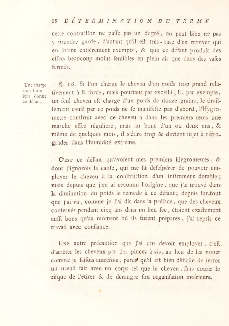 Une charge trop forte leur donne ce défaut. cette contradion ne pafle pas un degré , on peut bien ne pas Y prendre garde , d'autant qu’il eft très - rare d’en trouver qui en foient entièrement exempts , & que ce défaut produit des effets beaucoup moins fenfibles en plein air que dans des vafes fermés* §. T 6. Si l’on charge le cheveu d’un poids trop grand rela- tivement à fa forces mais pourtant pas exceflif; fi, par exemple^ un feul cheveu eft chargé d’un poids de douze grains, le tiraih ienient caufé par ce poids ne fe manifeite pas d’abord, l’Hygro- metre conftruit avec ce cheveu a dans les premiers tems une marche affez régulière, mais au bout d’un ou deux ans, 8c même de quelques mois, il s’étire trop & devient fujet à rétro- grader dans l’humidité extrême. C’est ce défaut qu’avoient mes premiers Hygromètres , & dont j’ignorois la caufe , qui me fit défefpérer de pouvoir em- ployer le cheveu à la conftruftion d’un inftrument durable ; mais depuis que j’en ai reconnu l’origine, que j’ai trouvé dans la diminution du poids le remede à ce défaut; depuis fur-tout que j’ai vu, comme je l’ai dit dans la préface, que des cheveux confervés pendant cinq ans dans un lieu fec, étoieiit exadement auili bons qu’au moment où ils furent préparés , j’ai repris ce travail avec confiance. Une autre précaution que j’ai cru devoir employer, c’efl: d’arrêter les cheveux par des pinces à vis, au lieu de les nouer comme je faifois autrefois, parc^ qu’il eft bien difiicile de ferrer un nœud fait avec un corps tel que le cheveu, fans courir le rilque de l’étirer & de déranger fon organifation intérieure.