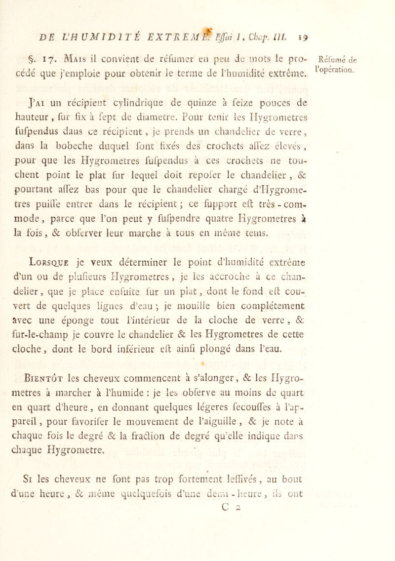 §. 17. Maïs il convient de réfumer en peu de mots le pro- cédé que j’emploie pour obtenir le terme de rhumidité extrême. J’aî un récipient cylindrique de quinze à feize pouces de hauteur, fur üx à fept de diamètre. Pour tenir les IIy£tr orne très fufpeiidus dans ce récipient, je prends un chandelier de verre, dans la bobeche duquel font fixés des crochets aiTez élevés, pour que les Hygromètres füfpendiis à ces crochets ne tou- chent point le plat fur lequel doit repofer le chandelier , & pourtant aOTez bas pour que le chandelier chargé d’Hygrome- tres puiiTe entrer dans le récipient ; ce fupport eft très - com- mode , parce que Pon peut y fufpendre quatre Hygromètres à la fois 5 &: obferver leur marche à tous en inênie tems. Lorsque je veux déterminer le point d’iinmidité extrême d’un ou de piufieurs Hygromètres, je les accroche à ce chan- delier, que je place enfuite fur un plat, dont le fond eft cou- vert de quelques lignes d’eau ; je mouille bien complètement avec une éponge tout l’intérieur de la cloche de verre, & fur-le-champ je couvre le chandelier & les Hygromètres de cette cloche 5 dont le bord inférieur eft ainfi plongé dans Peau. Bientôt les cheveux commencent à s’alonger, & les Hygro- mètres à marcher à l’humide : je les obferve au moins de quart en quart d’heure, en donnant quelques légères fecouffes à Pap- pareil, pour favorifer le mouvement de Paigiiiile , Sc je note à chaque fois le degré & la fraclion de degré qu’elle indique dans chaque Hygromètre. Si les cheveux ne font pas trop fortement leflivés, au bout d’uiie heure , & même quelquefois d ’une demi - heure , ils C n Réxiimé de l’opération.
