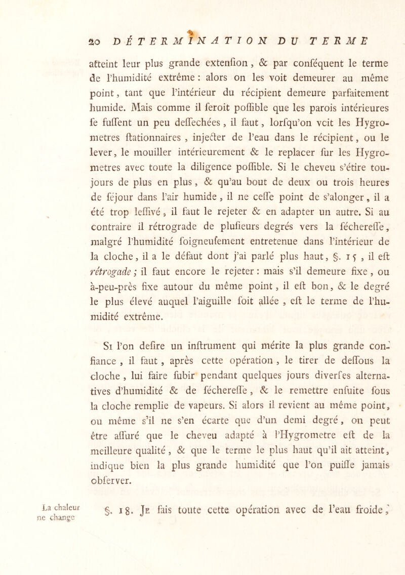 La chaleur ne change !2to DÉTERMINATION DU TERME atteint leur plus grande extenfion, & par conféquent le terme de rhumidité extrême : alors on les voit demeurer au même point 5 tant que l’intérieur du récipient demeure parfaitement humide. Mais comme il feroit poffible que les parois intérieures fe fuflTent un peu delTechées, il faut, lorfqu’on vcit les Hygro- mètres ftationnaires , injefter de l’eau dans le récipient, ou le lever, le mouiller intérieurement & le replacer fur les Hygro- mètres avec toute la diligence poffible. Si le cheveu s’étire tou- jours de plus en plus, & qu’au bout de deux ou trois heures de féjour dans l’air humide , il ne ceffe point de s’alonger, il a été trop leffivé, il faut le rejeter & en adapter un autre. Si au contraire il rétrograde de plufieurs degrés vers la féchereffe, malgré l’humidité foigneufement entretenue dans l’intérieur de la cloche, il a le défaut dont j’ai parlé plus haut, §. , il eft rétrogade ; il faut encore le rejeter : mais s’il demeure fixe , ou à-peu-près fixe autour du même point, il eft bon, & le degré le plus élevé auquel l’aiguille foit allée , eft le terme de l’hu- midité extrême. Si l’on defire un inftrument qui mérite la plus grande con- fiance , il faut , après cette opération , le tirer de deffous la cloche , lui faire fubir pendant quelques jours diverfes alterna- tives d’humidité de féchereilé , & le remettre enfuite fous la cloche remplie de vapeurs. Si alors il revient au même point, ou même s’il ne s’en écarte que d’un demi degré, on peut être affuré que le cheveu adapté à l’Hygrometre eft de la meilleure qualité, & que le terme le plus haut qu’il ait atteint, indique bien la plus grande humidité que l’on puifle jamais obferver. §. Ig. Je fais toute cette opération avec de l’eau froide,^