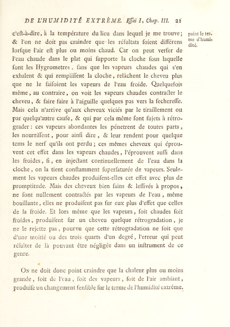 DE VHUMIDITÉ EXTRÊME. Ejfaî î, Chap. IIL %i c’eft-à-dire5 à la température du lieu dans lequel je me trouve; & Ton ne doit pas craindre que*les réfultats foient dilférens lorfque l’air eft plus ou moins chaud. Car on peut verfer de l’eau chaude dans le plat qui fupporte la cloche fous laquelle font les Hygromètres , fans que les vapeurs chaudes qui s’en exhalent & qui rempiiffent la cloche, relâchent le cheveu plus que ne le faifoient les vapeurs de l’eau froide. Quelquefois même, au contraire, on voit les vapeurs chaudes contraêter le cheveu, & faire faire à l’aiguille quelques pas vers la fechereffe. Mais cela n’arrive qu’aux cheveux viciés par le tiraillement ou par quelqu’autre caufe, & qui par cela même font fujets à rétro- grader : ces vapeurs abondantes les pénètrent de toutes parts 5 les nourrilfent, pour ainfi dire , & leur rendent pour quelque teins le nerf qu’ils ont perdu ; ces mêmes cheveux qui éprou- vent cet effet dans les vapeurs chaudes, l’éprouvent auffi dans les froides, fi, en injedant continuellement de l’eau dans la cloche, on la tient conftamment fuperfaturée de vapeurs* Seule- ment les vapeurs chaudes produifent^elles cet effet avec plus de promptitude. Mais des cheveux bien fains & leffivés à propos, ne font nullement contradés par les vapeurs de l’eau , même bouillante 5 elles ne produifent pas fur eux plus d’effet que celles de la froide. Et lors même que les vapeurs, foit chaudes foit froides, produifent fur un cheveu quelque rétrogradation, je ne le rejette pas, pourvu que cette rétrogradation ne foit que d’une moitié ou des trois quarts d’un degré, l’erreur qui peut réfulter de là pouvant être négligée dans un inftrument de ce genre. On ne doit donc point craindre que la chaleur plus ou moins grande, loit de l’eau, foit des vapeurs, fait de l’air ambiant, prodiiife un changement fenübJe fur le terme de l’humidité extrême. point le ter» me d’humb dité.
