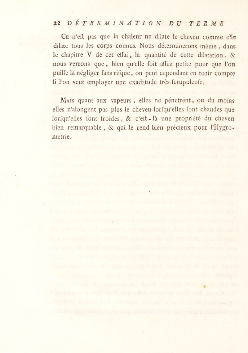 Ce n’eft pas que la chaleur ne dilate le cheveu comme eHe dilate tous les corps connus. Nous déterminerons même , dans le chapitre V de cet effai, la quantité de cette dilatation, & nous verrons que , bien qu’elle foit allez petite pour que l’on puiiïe la négliger fans rifque, on peut cependant en tenir compte ü l’on veut employer une exaditude très-fcrupuleufe. Mais quant aux vapeurs, elles ne pénètrent, ou du moins elles n’alongent pas plus le cheveu lorfqu’eiles font chaudes que lorfqu’elles font froides, & c’eft - là une propriété du cheveu bien remarquable , & qui le rend bien précieux pour l’Hygro-* metrie. «