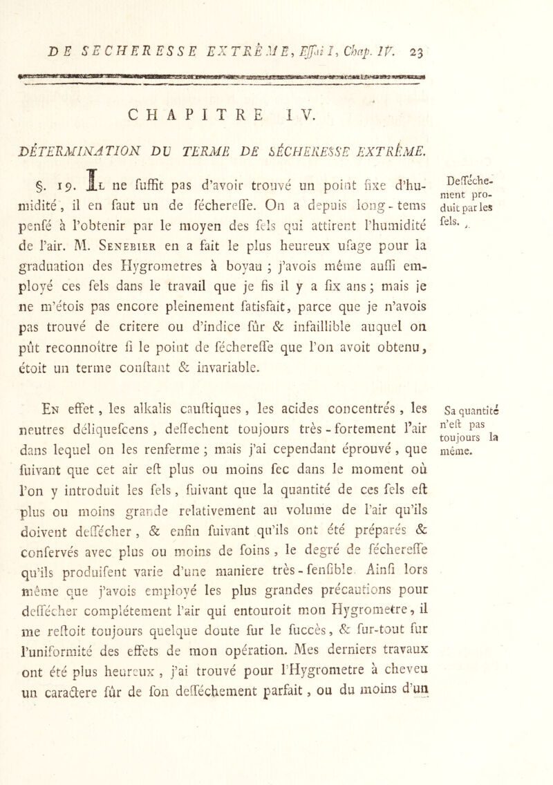 % CHAPITRE iV. DÉTEExAIINATlON DV TERME DE SÉCHERESSE EXTRÊME. §. 19. Il ne fuffit pas d’avoir trouvé un point fixe d’hu- îilidité 5 il en faut un de féchereUe. On a depuis loiig-tems penfé à l’obtenir par le moyen des fels qui attirent l’humidité de l’air. M. Senebier en a fait le plus heureux ufage pour la graduation des Hygromètres à boyau ; j’avois même aoffi em- ployé ces fels dans le travail que je fis il y a fix ans ; mais je ne m’étois pas encore pleinement fatisfait, parce que je n’avois pas trouvé de critère ou d’indice fur & infaillible auquel on pût reconnoitre fi le point de fécherefle que l’on avoit obtenu, étoit un terme confiant & invariable. En effet, les alkalis cauftiques, les acides concentrés , les neutres déliquefcens , deffechent toujours très - fortement l’air dans lequel on les renferme ; mais j’ai cependant éprouvé , que fuivant que cet air eft plus ou moins fec dans le moment où l’on y introduit les fels, fuivant que la quantité de ces fels efl plus ou moins grande relativement au volume de l’air qu’ils doivent deffécher , & enfin fuivant qu’ils ont été préparés & confervés avec plus ou moins de foins, le degré de fécherefle qu’ils produifent varie d’une maniéré très - fenfible. Amfi lors Blême que j’avois employé les plus grandes précautions pour deffécher complètement l’air qui entouroit mon Hygromètre 9 il me reftoit toujours quelque doute fur le fuccès, & fur-tout fur l’uniformité des effets de mon opération. Mes derniers travaux ont été plus heureux , j’ai trouvé pour THygrometre a cheveu im caraétere fur de fon defféchenient parfait, ou du moins d un DeîTéclie- ment pro- duit pat les fels. Sa quantité n’eft pas toujours la même.