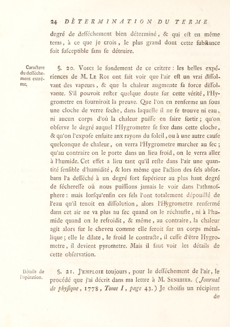 Caradere du defleche- ment extré- nze. Détails dâ l’opération. 24 DÉTERMINATION DU TERME degré de deffeclienient bien déterminé , & qui eft en même tems, à ce que je crois, le plus grand dont cette fubllance foit fufceptible fans fe détruire. §. 20. VoïCî îe fondement de ce critère : les belles expé- riences de M. Le Roi ont fait voir que Pair eft un vrai dîffol- vant des vapeurs, & que la chaleur augmente fa force diffoi- vante. S’il pouvoit refter quelque doute fur cette vérité, PHy- grometre en fourniroit la preuve. Que Pon en renferme un fous une cloche de verre feche, dans laquelle il ne fe trouve ni eau, ni aucun corps d’où la chaleur puiOTe en faire fortir ; qu’on obferve le degré auquel PHygrometre fe fixe dans cette cloche, & qu’on Pexpofe enfuite aux rayons du foleil, ou à une autre caufe quelconque de chaleur, on verra PHygrometre marcher au fec ; qu’au contraire on le porte dans un lieu froid, on le verra aller à l’humide. Cet effet a lieu tant qu’il refte dans Pair une quan- tité fenfible d’humidité, & lors même que Paclion des fels abfor- bans l’a defféché à un degré fort fupérieur au plus haut degré de fécherelTe où nous puiffions jamais le voir dans Pathmof- phere : mais lorfqu’enfin ces fels Pont totalement dépouillé de Peau qu’il tenoit en diffolution, alors PHygrometre renfermé dans cet air ne va plus au fec quand on le réchauffe, ni à l’hu- mide quand on le refroidit, & même, au contraire, la chaleur agit alors fur le cheveu comme elle feroit fur un corps métal- lique ; elle le dilate, le froid le contrade, il ceffe d’être Hygro- mètre , il devient pyrometre. Mais il faut voir les détails de cette obfervation. §. 21. J’EMPLOIE toujours, pour le defféchement de Pair, le procédé que j’ai décrit dans ma lettre à M. Senebier. ÇJonrnal de pbyfique, 1778 ? Tonie /, page 43.) Je choifis un récipient de