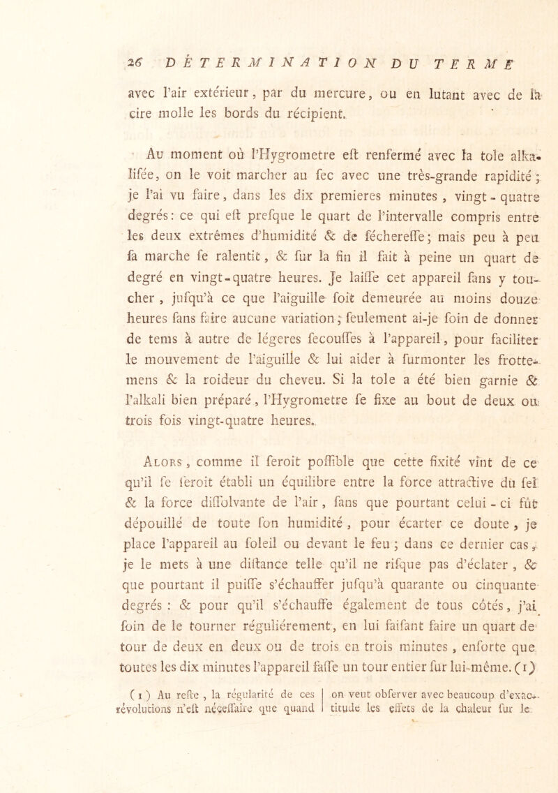 avec Pair exte'rieur, par du mercure, ou en lutant avec de h cire molle les bords du récipient ’ Au moment où l’Hygrometre eft renfermé avec la tôle alka- îifée, on le voit marcher au fec avec une très-grande rapidité; je l’ai vu faire, dans les dix premières minutes , vingt - quatre degrés : ce qui eif prefque le quart de l’intervalle compris entre 'les deux extrêmes d’humidité Sc de féchereffe; mais peu à peu fa marche fe ralentit, & fur la fin il fut à peine un quart de degré en vingt-quatre heures. Je laiffe cet appareil fans y tou- cher , jiifqu’à ce que l’aiguille foit demeurée au moins douze- heures fans faire aucune variation; feulement ai-je foin de donner de tems à autre de légères fecoulfes à l’appareil , pour faciliter le mouvement de l’aiguille & lui aider à furmonter les frotte-- mens & la roideur du cheveu. Si la tôle a été bien garnie & l’alkali bien préparé, l’Hygrometre fe fixe au bout de deux olv trois fois vingt-quatre heureSo. Alors , comme il feroit poffible que cette fixité vint de ce- qu’il fe iéroit établi un équilibre entre la force attractive du feî & la force diffolvante de l’air, fans que pourtant celui - ci fut dépouillé de toute Ton humidité , pour écarter ce doute , je place l’appareil au foleil ou devant le feu ; dans ce dernier cas, je le mets à une diftance telle qu’il ne rifqiie pas d’éclater , 8c que pourtant il puiffe s’échauffer jufqu’à quarante ou cinquante degrés: & pour qu’il s’échauffe également de tous côtés, j’ai foin de le tourner régulièrement, en lui faifant faire un quart de^ tour de deux en deux ou de trois en trois minutes , enforte que toutes les dix minutes l’appareil faife un tour entier fur lukmême. (r) ( I ) Au refïe , la régularité de ces on veut obferver avec beaucoup d’exaev- ïévoludons n’ell néceffaire cpie q^uand titude les effets de la dialeur fur le