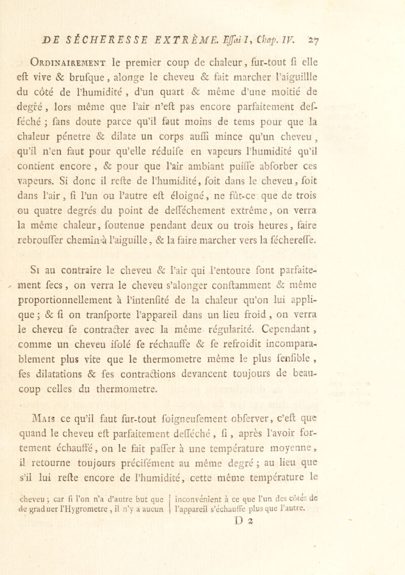Ordinairement le premier coup de chaleur, fur-tout fi elle eft vive & brufque, alonge le cheveu & fait marcher l’aiguillle du côté de l’humidité , d’un quart & même d’une moitié de degré , lors même que l’air ii’eft pas encore parfaitement def- féché ; fans doute parce qu’il faut moins de teins pour que la chaleur pénétré & dilate un corps aufli mince qu’un cheveu , qu’il n’en faut pour qu’elle réduife en vapeurs l’humidité qu’il contient encore , & pour que l’air ambiant puide abforber ces vapeurs. Si donc il refte de l’humidité, foit dans le cheveu, foit dans l’air 5 lî l’un ou l’autre eft éloigné, ne fût-ce que de trois ou quatre degrés du point de delTéchement extrême, on verra la même chaleur, foutenue pendant deux ou trois heures, faire rebrouffer chemin'à l’aiguille, & la faire marcher vers la fécherelTe. Si au contraire le cheveu & Pair qui l’entoure font parfaite-» ment fecs, on verra le cheveu s’alonger conftamment & même proportionnellement à l’iiitenfité de la chaleur qu’on lui appli- que ; & fi on tranfporte l’appareil dans un lieu froid , on verra le cheveu fe contraêter avec la même régularité. Cependant , comme un cheveu ifolé fe réchauife & fe refroidit incompara- blement plus Vite que le theniiometre même le plus lenfible , fes dilatations & fes contradions devancent toujours de beau- coup celles du thermomètre. Mais ce qu’il fiîut fur-tout foigneufement obferver, c’eft que quand le cheveu eft parfaitement delTéché, fi, après l’avoir for- tement échauffé, on le fait pafter à une température moyenne, il retourne toujours précifément au même degré ; au lieu que s’il lui refte encore de l’humidité, cette même température le clieveu ; car fi l’on n’a d’antre but que inconvénient à ce que l’un des côtés de de graduer l’Hygrometre , il n’y a aucun l’appareil s’échaufFe plus que l’autre,